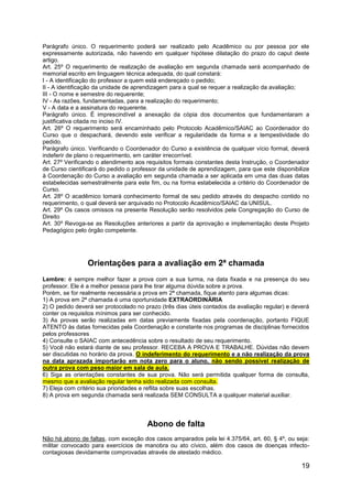 19
Parágrafo único. O requerimento poderá ser realizado pelo Acadêmico ou por pessoa por ele
expressamente autorizada, não havendo em qualquer hipótese dilatação do prazo do caput deste
artigo.
Art. 25º O requerimento de realização de avaliação em segunda chamada será acompanhado de
memorial escrito em linguagem técnica adequada, do qual constará:
I - A identificação do professor a quem está endereçado o pedido;
II - A identificação da unidade de aprendizagem para a qual se requer a realização da avaliação;
III - O nome e semestre do requerente;
IV - As razões, fundamentadas, para a realização do requerimento;
V - A data e a assinatura do requerente.
Parágrafo único. É imprescindível a anexação da cópia dos documentos que fundamentaram a
justificativa citada no inciso IV.
Art. 26º O requerimento será encaminhado pelo Protocolo Acadêmico/SAIAC ao Coordenador do
Curso que o despachará, devendo este verificar a regularidade da forma e a tempestividade do
pedido.
Parágrafo único. Verificando o Coordenador do Curso a existência de qualquer vício formal, deverá
indeferir de plano o requerimento, em caráter irrecorrível.
Art. 27º Verificando o atendimento aos requisitos formais constantes desta Instrução, o Coordenador
de Curso cientificará do pedido o professor da unidade de aprendizagem, para que este disponibilize
à Coordenação do Curso a avaliação em segunda chamada a ser aplicada em uma das duas datas
estabelecidas semestralmente para este fim, ou na forma estabelecida a critério do Coordenador de
Curso.
Art. 28º O acadêmico tomará conhecimento formal de seu pedido através do despacho contido no
requerimento, o qual deverá ser arquivado no Protocolo Acadêmico/SAIAC da UNISUL.
Art. 29º Os casos omissos na presente Resolução serão resolvidos pela Congregação do Curso de
Direito
Art. 30º Revoga-se as Resoluções anteriores a partir da aprovação e implementação deste Projeto
Pedagógico pelo órgão competente.
Orientações para a avaliação em 2ª chamada
Lembre: é sempre melhor fazer a prova com a sua turma, na data fixada e na presença do seu
professor. Ele é a melhor pessoa para lhe tirar alguma dúvida sobre a prova.
Porém, se for realmente necessária a prova em 2ª chamada, fique atento para algumas dicas:
1) A prova em 2ª chamada é uma oportunidade EXTRAORDINÁRIA
2) O pedido deverá ser protocolado no prazo (três dias úteis contados da avaliação regular) e deverá
conter os requisitos mínimos para ser conhecido.
3) As provas serão realizadas em datas previamente fixadas pela coordenação, portanto FIQUE
ATENTO às datas fornecidas pela Coordenação e constante nos programas de disciplinas fornecidos
pelos professores
4) Consulte o SAIAC com antecedência sobre o resultado de seu requerimento.
5) Você não estará diante de seu professor. RECEBA A PROVA E TRABALHE. Dúvidas não devem
ser discutidas no horário da prova. O indeferimento do requerimento e a não realização da prova
na data aprazada importarão em nota zero para o aluno, não sendo possível realização de
outra prova com peso maior em sala de aula.
6) Siga as orientações constantes de sua prova. Não será permitida qualquer forma de consulta,
mesmo que a avaliação regular tenha sido realizada com consulta.
7) Eleja com critério sua prioridades e reflita sobre suas escolhas.
8) A prova em segunda chamada será realizada SEM CONSULTA a qualquer material auxiliar.
Abono de falta
Não há abono de faltas, com exceção dos casos amparados pela lei 4.375/64, art. 60, § 4º, ou seja:
militar convocado para exercícios de manobra ou ato cívico, além dos casos de doenças infecto-
contagiosas devidamente comprovadas através de atestado médico.
 