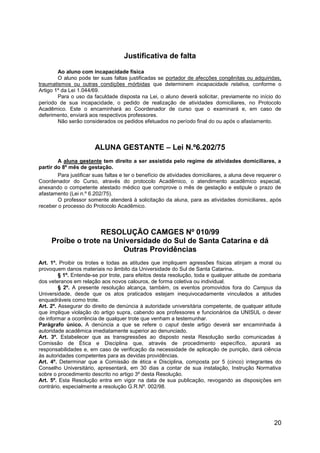 20
Justificativa de falta
Ao aluno com incapacidade física
O aluno pode ter suas faltas justificadas se portador de afecções congênitas ou adquiridas,
traumatismos ou outras condições mórbidas que determinem incapacidade relativa, conforme o
Artigo 1º da Lei 1.044/69.
Para o uso da faculdade disposta na Lei, o aluno deverá solicitar, previamente no início do
período de sua incapacidade, o pedido de realização de atividades domiciliares, no Protocolo
Acadêmico. Este o encaminhará ao Coordenador de curso que o examinará e, em caso de
deferimento, enviará aos respectivos professores.
Não serão considerados os pedidos efetuados no período final do ou após o afastamento.
ALUNA GESTANTE – Lei N.º6.202/75
A aluna gestante tem direito a ser assistida pelo regime de atividades domiciliares, a
partir do 8º mês de gestação.
Para justificar suas faltas e ter o benefício de atividades domiciliares, a aluna deve requerer o
Coordenador do Curso, através do protocolo Acadêmico, o atendimento acadêmico especial,
anexando o competente atestado médico que comprove o mês de gestação e estipule o prazo de
afastamento (Lei n.º 6.202/75).
O professor somente atenderá à solicitação da aluna, para as atividades domiciliares, após
receber o processo do Protocolo Acadêmico.
RESOLUÇÃO CAMGES Nº 010/99
Proíbe o trote na Universidade do Sul de Santa Catarina e dá
Outras Providências
Art. 1º. Proibir os trotes e todas as atitudes que impliquem agressões físicas atinjam a moral ou
provoquem danos materiais no âmbito da Universidade do Sul de Santa Catarina.
§ 1º. Entende-se por trote, para efeitos desta resolução, toda e qualquer atitude de zombaria
dos veteranos em relação aos novos calouros, de forma coletiva ou individual.
§ 2º. A presente resolução alcança, também, os eventos promovidos fora do Campus da
Universidade, desde que os atos praticados estejam inequivocadamente vinculados a atitudes
enquadráveis como trote.
Art. 2º. Assegurar do direito de denúncia à autoridade universitária competente, de qualquer atitude
que implique violação do artigo supra, cabendo aos professores e funcionários da UNISUL o dever
de informar a ocorrência de qualquer trote que venham a testemunhar.
Parágrafo único. A denúncia a que se refere o caput deste artigo deverá ser encaminhada à
autoridade acadêmica imediatamente superior ao denunciado.
Art. 3º. Estabelecer que as transgressões ao disposto nesta Resolução serão comunicadas à
Comissão de Ética e Disciplina que, através de procedimento específico, apurará as
responsabilidades e, em caso de verificação da necessidade de aplicação de punição, dará ciência
às autoridades competentes para as devidas providências.
Art. 4º. Determinar que a Comissão de ética e Disciplina, composta por 5 (cinco) integrantes do
Conselho Universitário, apresentará, em 30 dias a contar de sua instalação, Instrução Normativa
sobre o procedimento descrito no artigo 3º desta Resolução.
Art. 5º. Esta Resolução entra em vigor na data de sua publicação, revogando as disposições em
contrário, especialmente a resolução G.R.Nº. 002/98.
 