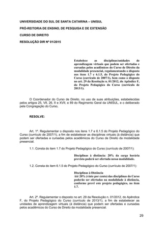 29
UNIVERSIDADE DO SUL DE SANTA CATARINA – UNISUL
PRÓ-REITORIA DE ENSINO, DE PESQUISA E DE EXTENSÃO
CURSO DE DIREITO
RESOLUÇÃO DIR Nº 01/2015
Estabelece as disciplinas/unidades de
aprendizagem virtuais que podem ser ofertadas e
cursadas pelos acadêmicos do Curso de Direito da
modalidade presencial, regulamentando o disposto
nos itens 1.7 e 6.1.5, do Projeto Pedagógico do
Curso (currículo de 2007/1), bem como o disposto
no art. 29 da Resolução n. 01/2012, do Apêndice F,
do Projeto Pedagógico do Curso (currículo de
2013/1).
O Coordenador do Curso de Direito, no uso de suas atribuições, estabelecidas
pelos artigos 25, VII, 26, II e XVII, e 89 do Regimento Geral da UNISUL, e o deliberado
pela Congregação do Curso,
RESOLVE:
Art. 1º. Regulamentar o disposto nos itens 1.7 e 6.1.5 do Projeto Pedagógico do
Curso (currículo de 2007/1), a fim de estabelecer as disciplinas virtuais (à distância) que
podem ser ofertadas e cursadas pelos acadêmicos do Curso de Direito da modalidade
presencial.
1.1. Consta do item 1.7 do Projeto Pedagógico do Curso (currículo de 2007/1):
Disciplinas à distância: 20% da carga horária
prevista poderá ser ofertada nessa modalidade.
1.2. Consta do item 6.1.5 do Projeto Pedagógico do Curso (currículo de 2007/1):
Disciplinas à Distância
Até 20% (vinte por cento) das disciplinas do Curso
poderão ser ofertadas na modalidade à distância,
conforme prevê este projeto pedagógico, no item
1.7.
Art. 2º. Regulamentar o disposto no art. 29 da Resolução n. 01/2012, do Apêndice
F, do Projeto Pedagógico do Curso (currículo de 2013/1), a fim de estabelecer as
unidades de aprendizagem virtuais (à distância) que podem ser ofertadas e cursadas
pelos acadêmicos do Curso de Direito da modalidade presencial.
 