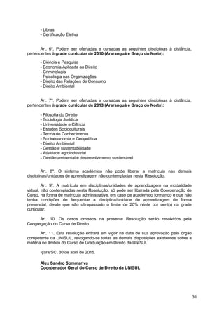 31
- Libras
- Certificação Eletiva
Art. 6º. Podem ser ofertadas e cursadas as seguintes disciplinas à distância,
pertencentes à grade curricular de 2010 (Araranguá e Braço do Norte):
- Ciência e Pesquisa
- Economia Aplicada ao Direito
- Criminologia
- Psicologia nas Organizações
- Direito das Relações de Consumo
- Direito Ambiental
Art. 7º. Podem ser ofertadas e cursadas as seguintes disciplinas à distância,
pertencentes à grade curricular de 2013 (Araranguá e Braço do Norte):
- Filosofia do Direito
- Sociologia Jurídica
- Universidade e Ciência
- Estudos Socioculturais
- Teoria do Conhecimento
- Socioeconomia e Geopolítica
- Direito Ambiental
- Gestão e sustentabilidade
- Atividade agroindustrial
- Gestão ambiental e desenvolvimento sustentável
Art. 8º. O sistema acadêmico não pode liberar a matrícula nas demais
disciplinas/unidades de aprendizagem não contempladas nesta Resolução.
Art. 9º. A matrícula em disciplinas/unidades de aprendizagem na modalidade
virtual, não contempladas nesta Resolução, só pode ser liberada pela Coordenação de
Curso, na forma de matrícula administrativa, em caso de acadêmico formando e que não
tenha condições de frequentar a disciplina/unidade de aprendizagem de forma
presencial, desde que não ultrapassado o limite de 20% (vinte por cento) da grade
curricular.
Art. 10. Os casos omissos na presente Resolução serão resolvidos pela
Congregação do Curso de Direito.
Art. 11. Esta resolução entrará em vigor na data de sua aprovação pelo órgão
competente da UNISUL, revogando-se todas as demais disposições existentes sobre a
matéria no âmbito do Curso de Graduação em Direito da UNISUL.
Içara/SC, 30 de abril de 2015.
Alex Sandro Sommariva
Coordenador Geral do Curso de Direito da UNISUL
 
