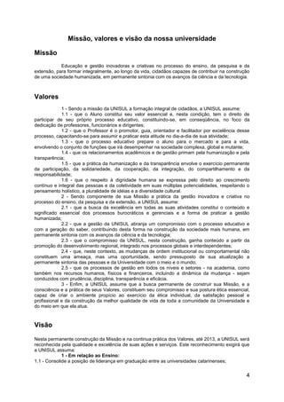 4
Missão, valores e visão da nossa universidade
Missão
Educação e gestão inovadoras e criativas no processo do ensino, da pesquisa e da
extensão, para formar integralmente, ao longo da vida, cidadãos capazes de contribuir na construção
de uma sociedade humanizada, em permanente sintonia com os avanços da ciência e da tecnologia.
Valores
1 - Sendo a missão da UNISUL a formação integral de cidadãos, a UNISUL assume:
1.1 - que o Aluno constitui seu valor essencial e, nesta condição, tem o direito de
participar de seu próprio processo educativo, constituindo-se, em conseqüência, no foco da
dedicação de professores, funcionários e dirigentes;
1.2 - que o Professor é o promotor, guia, orientador e facilitador por excelência desse
processo, capacitando-se para assumir e praticar esta atitude no dia-a-dia de sua atividade;
1.3 - que o processo educativo prepare o aluno para o mercado e para a vida,
envolvendo o conjunto de funções que irá desempenhar na sociedade complexa, global e mutante;
1.4 - que os relacionamentos acadêmicos e de gestão primam pela humanização e pela
transparência;
1.5 - que a prática da humanização e da transparência envolve o exercício permanente
da participação, da solidariedade, da cooperação, da integração, do compartilhamento e da
responsabilidade;
1.6 - que o respeito à dignidade humana se expressa pelo direito ao crescimento
contínuo e integral das pessoas e da coletividade em suas múltiplas potencialidades, respeitando o
pensamento holístico, a pluralidade de idéias e a diversidade cultural.
2 - Sendo componente de sua Missão a prática da gestão inovadora e criativa no
processo do ensino, da pesquisa e da extensão, a UNISUL assume:
2.1 - que a busca da excelência em todas as suas atividades constitui o conteúdo e
significado essencial dos processos burocráticos e gerenciais e a forma de praticar a gestão
humanizada;
2.2 - que a gestão da UNISUL abranja um compromisso com o processo educativo e
com a geração do saber, contribuindo desta forma na construção da sociedade mais humana, em
permanente sintonia com os avanços da ciência e da tecnologia;
2.3 - que o compromisso da UNISUL, nesta construção, ganha conteúdo a partir da
promoção do desenvolvimento regional, integrado nos processos globais e interdependentes;
2.4 - que, neste contexto, as mudanças de ordem institucional ou comportamental não
constituem uma ameaça, mas uma oportunidade, sendo pressuposto de sua atualização a
permanente sintonia das pessoas e da Universidade com o meio e o mundo;
2.5 - que os processos de gestão em todos os níveis e setores - na academia, como
também nos recursos humanos, físicos e financeiros, incluindo a dinâmica da mudança - sejam
conduzidos com prudência, disciplina, transparência e eficácia.
3 - Enfim, a UNISUL assume que a busca permanente de construir sua Missão, e a
consciência e a prática de seus Valores, constituem seu compromisso e sua postura ética essencial,
capaz de criar o ambiente propício ao exercício da ética individual, da satisfação pessoal e
profissional e da construção da melhor qualidade de vida de toda a comunidade da Universidade e
do meio em que ela atua.
Visão
Nesta permanente construção da Missão e na continua prática dos Valores, até 2013, a UNISUL será
reconhecida pela qualidade e excelência de suas ações e serviços. Este reconhecimento exigirá que
a UNISUL assuma:
1 - Em relação ao Ensino:
1.1 - Consolide a posição de liderança em graduação entre as universidades catarinenses;
 