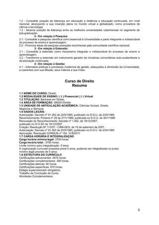 5
1.2 - Consolide posição de liderança em educação a distância e educação continuada, em nível
nacional, alcançando a sua inserção plena no mundo virtual e globalizado, como provedora de
ciência e tecnologia;
1.3 - Alcance posição de liderança entre as melhores universidades catarinenses no segmento de
pós-graduação;
2 - Em relação à Pesquisa:
2.1 - Consolide a pesquisa científica como essencial à Universidade e parte integrante e indissociável
do processo de ensino e aprendizagem;
2.2 - Promova áreas de pesquisa avançada reconhecida pela comunidade científica nacional;
3 - Em relação à Extensão:
3.1 - Consolide a extensão como mecanismo integrado e indissociável do processo de ensino e
aprendizagem;
3.2 - Transforme a extensão em instrumento gerador de iniciativas comunitárias auto-sustentáveis e
da educação continuada;
4 - Em relação à Gestão:
4.1 - Internalize práticas e processos modernos de gestão, adequados à dimensão da Universidade,
e coerentes com sua Missão, seus Valores e sua Visão.
Curso de Direito
Resumo
1.1 NOME DO CURSO: Direito
1.2 MODALIDADE DE ENSINO: ( X ) Presencial ( X ) Virtual
1.3 TITULAÇÃO: Bacharel em Direito
1.4 ÁREA DE FORMAÇÃO: 380D01Direito
1.5 UNIDADE DE ARTICULAÇÃO ACADÊMICA: Ciências Sociais, Direito,
Negócios e Serviços
1.6 DADOS LEGAIS:
Autorização: Decreto nº 91.263 de 22/5/1985, publicado no D.O.U. de 23/5/1985
Reconhecimento: Portaria nº 29 de 27/1/1989, publicada no D.O.U. de 30/1/1989
Renovação do Reconhecimento: Decreto nº 1.002, de 18/12/2007,
publicado no D.O.SC de 18/12/2007
Criação: Resolução Nº 115/07 - CÂM-GES, de 19 de setembro de 2007.
Autorização: Decreto nº 91.263 de 22/5/1985, publicado no D.O.U. de 23/5/1985
Aprovação: Resolução CONSUN nº 154, 31/8/2011
1.7 CARGA HORÁRIA E INTEGRALIZAÇÃO
Carga horária mínima legal: 3700 horas.
Carga horária total : 3700 horas.
Limite mínimo para integralização: 5 anos
A organização curricular proposta prevê 5 anos, podendo ser integralizada no prazo
mínimo legal previsto de 5 anos.
1.8 ESTRUTURA DO CURRÍCULO
Certificações estruturantes: 2670 horas.
Certificações complementares: 300 horas.
Certificações eletivas: 60 horas.
Certificações específicas: 670 horas.
Estágio supervisionado obrigatório.
Trabalho de Conclusão de Curso.
Atividades Complementares.
 