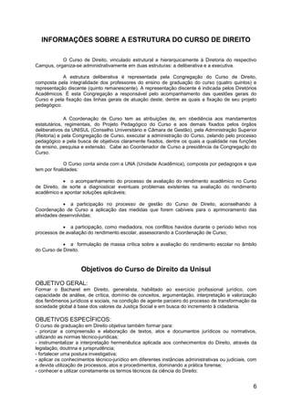 6
INFORMAÇÕES SOBRE A ESTRUTURA DO CURSO DE DIREITO
O Curso de Direito, vinculado estrutural e hierarquicamente à Diretoria do respectivo
Campus, organiza-se administrativamente em duas estruturas: a deliberativa e a executiva.
A estrutura deliberativa é representada pela Congregação do Curso de Direito,
composta pela integralidade dos professores do ensino de graduação do curso (quatro quintos) e
representação discente (quinto remanescente). A representação discente é indicada pelos Diretórios
Acadêmicos. É esta Congregação a responsável pelo acompanhamento das questões gerais do
Curso e pela fixação das linhas gerais de atuação deste, dentre as quais a fixação de seu projeto
pedagógico.
A Coordenação de Curso tem as atribuições de, em obediência aos mandamentos
estatutários, regimentais, do Projeto Pedagógico do Curso e aos demais fixados pelos órgãos
deliberativos da UNISUL (Conselho Universitário e Câmara de Gestão), pela Administração Superior
(Reitoria) e pela Congregação de Curso, executar a administração do Curso, zelando pelo processo
pedagógico e pela busca de objetivos claramente fixados, dentre os quais a qualidade nas funções
de ensino, pesquisa e extensão. Cabe ao Coordenador de Curso a presidência da Congregação do
Curso.
O Curso conta ainda com a UNA (Unidade Acadêmica), composta por pedagogos e que
tem por finalidades:
 o acompanhamento do processo de avaliação do rendimento acadêmico no Curso
de Direito, de sorte a diagnosticar eventuais problemas existentes na avaliação do rendimento
acadêmico e apontar soluções aplicáveis;
 a participação no processo de gestão do Curso de Direito, aconselhando à
Coordenação de Curso a aplicação das medidas que forem cabíveis para o aprimoramento das
atividades desenvolvidas;
 a participação, como mediadora, nos conflitos havidos durante o período letivo nos
processos de avaliação do rendimento escolar, assessorando a Coordenação de Curso;
 a formulação de massa crítica sobre a avaliação do rendimento escolar no âmbito
do Curso de Direito.
Objetivos do Curso de Direito da Unisul
OBJETIVO GERAL:
Formar o Bacharel em Direito, generalista, habilitado ao exercício profissional jurídico, com
capacidade de análise, de crítica, domínio de conceitos, argumentação, interpretação e valorização
dos fenômenos jurídicos e sociais, na condição de agente parceiro do processo de transformação da
sociedade global à base dos valores da Justiça Social e em busca do incremento à cidadania.
OBJETIVOS ESPECÍFICOS:
O curso de graduação em Direito objetiva também formar para:
- priorizar a compreensão e elaboração de textos, atos e documentos jurídicos ou normativos,
utilizando as normas técnico-jurídicas;
- instrumentalizar a interpretação hermenêutica aplicada aos conhecimentos do Direito, através da
legislação, doutrina e jurisprudência;
- fortalecer uma postura investigativa;
- aplicar os conhecimentos técnico-jurídico em diferentes instâncias administrativas ou judiciais, com
a devida utilização de processos, atos e procedimentos, dominando a prática forense;
- conhecer e utilizar corretamente os termos técnicos da ciência do Direito;
 