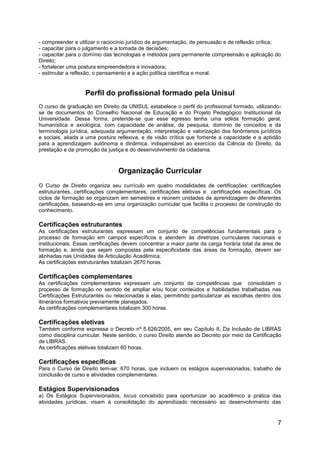 7
- compreender e utilizar o raciocínio jurídico de argumentação, de persuasão e de reflexão crítica;
- capacitar para o julgamento e a tomada de decisões;
- capacitar para o domínio das tecnologias e métodos para permanente compreensão e aplicação do
Direito;
- fortalecer uma postura empreendedora e inovadora;
- estimular a reflexão, o pensamento e a ação política científica e moral.
Perfil do profissional formado pela Unisul
O curso de graduação em Direito da UNISUL estabelece o perfil do profissional formado, utilizando-
se de documentos do Conselho Nacional de Educação e do Projeto Pedagógico Institucional da
Universidade. Dessa forma, pretende-se que esse egresso tenha uma sólida formação geral,
humanística e axiológica, com capacidade de análise, de pesquisa, domínio de conceitos e da
terminologia jurídica, adequada argumentação, interpretação e valorização dos fenômenos jurídicos
e sociais, aliada a uma postura reflexiva, e de visão crítica que fomente a capacidade e a aptidão
para a aprendizagem autônoma e dinâmica, indispensável ao exercício da Ciência do Direito, da
prestação e da promoção da justiça e do desenvolvimento da cidadania.
Organização Curricular
O Curso de Direito organiza seu currículo em quatro modalidades de certificações: certificações
estruturantes, certificações complementares, certificações eletivas e certificações específicas. Os
ciclos de formação se organizam em semestres e reúnem unidades de aprendizagem de diferentes
certificações, baseando-se em uma organização curricular que facilita o processo de construção do
conhecimento.
Certificações estruturantes
As certificações estruturantes expressam um conjunto de competências fundamentais para o
processo de formação em campos específicos e atendem às diretrizes curriculares nacionais e
institucionais. Essas certificações devem concentrar a maior parte da carga horária total da área de
formação e, ainda que sejam compostas pela especificidade das áreas de formação, devem ser
alinhadas nas Unidades de Articulação Acadêmica.
As certificações estruturantes totalizam 2670 horas.
Certificações complementares
As certificações complementares expressam um conjunto de competências que consolidam o
processo de formação no sentido de ampliar e/ou focar conteúdos e habilidades trabalhadas nas
Certificações Estruturantes ou relacionadas a elas, permitindo particularizar as escolhas dentro dos
itinerários formativos previamente planejados.
As certificações complementares totalizam 300 horas.
Certificações eletivas
Também conforme expressa o Decreto nº 5.626/2005, em seu Capítulo II, Da Inclusão de LIBRAS
como disciplina curricular. Neste sentido, o curso Direito atende ao Decreto por meio da Certificação
de LIBRAS.
As certificações eletivas totalizam 60 horas.
Certificações específicas
Para o Curso de Direito tem-se: 670 horas, que incluem os estágios supervisionados, trabalho de
conclusão de curso e atividades complementares.
Estágios Supervisionados
a) Os Estágios Supervisionados, locus concebido para oportunizar ao acadêmico a prática das
atividades jurídicas, visam à consolidação do aprendizado necessário ao desenvolvimento das
 
