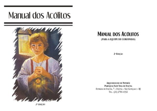 MANUAL DOS ACÓLITOS
     (PARA A EQUIPE DE COROINHAS)




                   2ª EDIÇÃO




            ARQUIDIOCESE DE NITERÓI
         PARÓQUIA SANT’ANA DE ITAÚNA
ESTRADA DE ITAÚNA, 7 – ITAÚNA – SÃO GONÇALO – RJ
              TEL.: (21) 2701-1332
 