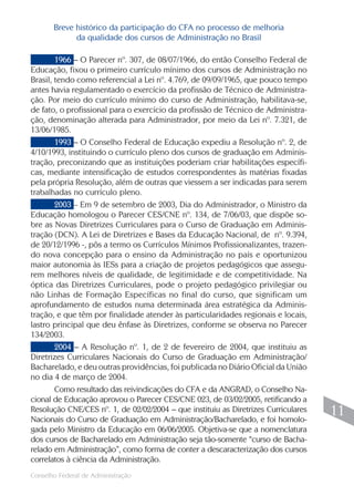 Breve histórico da participação do CFA no processo de melhoria
             da qualidade dos cursos de Administração no Brasil

        1966 – O Parecer nº. 307, de 08/07/1966, do então Conselho Federal de
Educação, fixou o primeiro currículo mínimo dos cursos de Administração no
Brasil, tendo como referencial a Lei nº. 4.769, de 09/09/1965, que pouco tempo
antes havia regulamentado o exercício da profissão de Técnico de Administra-
ção. Por meio do currículo mínimo do curso de Administração, habilitava-se,
de fato, o profissional para o exercício da profissão de Técnico de Administra-
ção, denominação alterada para Administrador, por meio da Lei nº. 7.321, de
13/06/1985.
        1993 – O Conselho Federal de Educação expediu a Resolução nº. 2, de
4/10/1993, instituindo o currículo pleno dos cursos de graduação em Adminis-
tração, preconizando que as instituições poderiam criar habilitações específi-
cas, mediante intensificação de estudos correspondentes às matérias fixadas
pela própria Resolução, além de outras que viessem a ser indicadas para serem
trabalhadas no currículo pleno.
        2003 – Em 9 de setembro de 2003, Dia do Administrador, o Ministro da
Educação homologou o Parecer CES/CNE nº. 134, de 7/06/03, que dispõe so-
bre as Novas Diretrizes Curriculares para o Curso de Graduação em Adminis-
tração (DCN). A Lei de Diretrizes e Bases da Educação Nacional, de nº. 9.394,
de 20/12/1996 -, pôs a termo os Currículos Mínimos Profissionalizantes, trazen-
do nova concepção para o ensino da Administração no país e oportunizou
maior autonomia às IESs para a criação de projetos pedagógicos que assegu-
rem melhores níveis de qualidade, de legitimidade e de competitividade. Na
óptica das Diretrizes Curriculares, pode o projeto pedagógico privilegiar ou
não Linhas de Formação Específicas no final do curso, que significam um
aprofundamento de estudos numa determinada área estratégica da Adminis-
tração, e que têm por finalidade atender às particularidades regionais e locais,
lastro principal que deu ênfase às Diretrizes, conforme se observa no Parecer
134/2003.
        2004 – A Resolução nº. 1, de 2 de fevereiro de 2004, que instituiu as
Diretrizes Curriculares Nacionais do Curso de Graduação em Administração/
Bacharelado, e deu outras providências, foi publicada no Diário Oficial da União
no dia 4 de março de 2004.
        Como resultado das reivindicações do CFA e da ANGRAD, o Conselho Na-
cional de Educação aprovou o Parecer CES/CNE 023, de 03/02/2005, retificando a
Resolução CNE/CES nº. 1, de 02/02/2004 – que instituiu as Diretrizes Curriculares
Nacionais do Curso de Graduação em Administração/Bacharelado, e foi homolo-
                                                                                     11
gada pelo Ministro da Educação em 06/06/2005. Objetiva-se que a nomenclatura
dos cursos de Bacharelado em Administração seja tão-somente “curso de Bacha-
relado em Administração”, como forma de conter a descaracterização dos cursos
correlatos à ciência da Administração.
                                                                                    11
Conselho Federal de Administração
 