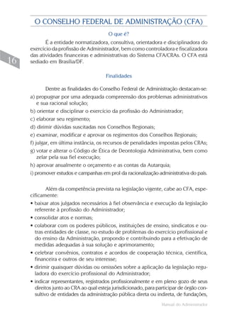 O CONSELHO FEDERAL DE ADMINISTRAÇÃO (CFA)
                                          O que é?
            É a entidade normatizadora, consultiva, orientadora e disciplinadora do
     exercício da profissão de Administrador, bem como controladora e fiscalizadora
     das atividades financeiras e administrativas do Sistema CFA/CRAs. O CFA está
16   sediado em Brasília/DF.

                                        Finalidades

             Dentre as finalidades do Conselho Federal de Administração destacam-se:
     a) propugnar por uma adequada compreensão dos problemas administrativos
         e sua racional solução;
     b) orientar e disciplinar o exercício da profissão do Administrador;
     c) elaborar seu regimento;
     d) dirimir dúvidas suscitadas nos Conselhos Regionais;
     e) examinar, modificar e aprovar os regimentos dos Conselhos Regionais;
     f) julgar, em última instância, os recursos de penalidades impostas pelos CRAs;
     g) votar e alterar o Código de Ética de Deontologia Administrativa, bem como
         zelar pela sua fiel execução;
     h) aprovar anualmente o orçamento e as contas da Autarquia;
     i) promover estudos e campanhas em prol da racionalização administrativa do país.

             Além da competência prevista na legislação vigente, cabe ao CFA, espe-
     cificamente:
     • baixar atos julgados necessários à fiel observância e execução da legislação
       referente à profissão do Administrador;
     • consolidar atos e normas;
     • colaborar com os poderes públicos, instituições de ensino, sindicatos e ou-
       tras entidades de classe, no estudo de problemas do exercício profissional e
       do ensino da Administração, propondo e contribuindo para a efetivação de
       medidas adequadas à sua solução e aprimoramento;
     • celebrar convênios, contratos e acordos de cooperação técnica, científica,
       financeira e outros de seu interesse;
     • dirimir quaisquer dúvidas ou omissões sobre a aplicação da legislação regu-
       ladora do exercício profissional do Administrador;
     • indicar representantes, registrados profissionalmente e em pleno gozo de seus
       direitos junto ao CRA ao qual esteja jurisdicionado, para participar de órgão con-
       sultivo de entidades da administração pública direta ou indireta, de fundações,
                                                                   Manual do Administrador
 