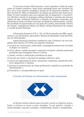 O concurso recebeu 309 (trezentas e nove) sugestões, vindas de quase
todos os Estados brasileiros. Estas foram analisadas pelos sete membros do
júri e teve como primeiro resultado a seleção de 40 (quarenta) trabalhos. No
dia 9 de abril de 1980, em Brasília/DF, da seleção da primeira fase foram esco-
lhidos 10 (dez) trabalhos para uma segunda fase do julgamento. A escolha fi-
nal, dificílima, devido às linguagens gráficas distintas e oriundas das diversas
regiões do país, finalmente legitimou o Símbolo já bastante conhecido, que
representa em todo o território nacional a profissão do Administrador. O traba-
lho escolhido foi apresentado por um grupo de Curitiba, denominado “Oficina
de Criação”, integrada por Marcos Jair Bento, Heloisa Hannemann de Campos
e Cacilda da Silva Machado.

        A Resolução Normativa CFA nº. 241, de 20 de setembro de 2000, regula-
mentou o uso do Símbolo, aprovando o Manual de Identidade Visual da Profis-
são de Administrador.
        Aquela Resolução Normativa estabeleceu que o Símbolo é de uso obri-
gatório pelo Sistema CFA/CRAs nas seguintes situações:
a) serviços de comunicação, publicidade e propaganda institucional veiculada
   no Brasil e no exterior;
b) livros, álbuns, moldes de papel e impressos em geral e material audiovisual
   produzido para divulgação interna e externa;
c) jornais, revistas e publicações periódicas em geral;
d) serviços de ensino e educação de qualquer natureza e grau;
e) serviço de organização de feiras, exposições, congressos, espetáculos artís-
   ticos, desportivos e culturais;
f) serviços de representação da classe profissional e assistência à profissão de
   Administrador; e
g) formulários e correspondências em geral.

       O Símbolo da Profissão do Administrador é assim representado:




                                                                                    23
       As flechas centrais indicam para um ponto comum os objetivos da pro-
fissão; as laterais as metas a serem atingidas. O azul significa verdade e
intelectualidade, transmite seriedade, confiabilidade, fluidez e tranqüilidade.
                                                                                   23
Conselho Federal de Administração
 