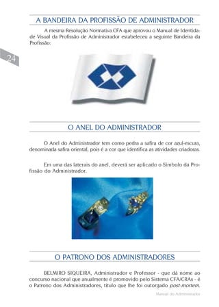 A BANDEIRA DA PROFISSÃO DE ADMINISTRADOR
            A mesma Resolução Normativa CFA que aprovou o Manual de Identida-
     de Visual da Profissão de Administrador estabeleceu a seguinte Bandeira da
     Profissão:


24




                       O ANEL DO ADMINISTRADOR

          O Anel do Administrador tem como pedra a safira de cor azul-escura,
     denominada safira oriental, pois é a cor que identifica as atividades criadoras.

            Em uma das laterais do anel, deverá ser aplicado o Símbolo da Pro-
     fissão do Administrador.




                O PATRONO DOS ADMINISTRADORES

           BELMIRO SIQUEIRA, Administrador e Professor - que dá nome ao
     concurso nacional que anualmente é promovido pelo Sistema CFA/CRAs - é
     o Patrono dos Administradores, título que lhe foi outorgado post-mortem.
                                                                Manual do Administrador
 