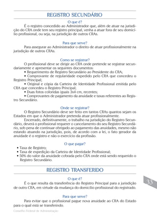 REGISTRO SECUNDÁRIO
                                      O que é?
       É o registro concedido ao Administrador que, além de atuar na jurisdi-
ção do CRA onde tem seu registro principal, venha a atuar fora de seu domicí-
lio profissional, ou seja, na jurisdição de outros CRAs.

                              Para que serve?
       Para assegurar ao Administrador o direito de atuar profissionalmente na
jurisdição de outros CRAs.

                              Como se registrar?
       O profissional deve se dirigir ao CRA onde pretende se registrar secun-
dariamente e apresentar os seguintes documentos:
       • Requerimento de Registro Secundário ao Presidente do CRA;
       • Comprovante de regularidade expedido pelo CRA que concedeu o
Registro Principal;
       • Original e cópia da Carteira de Identidade Profissional emitida pelo
CRA que concedeu o Registro Principal;
       • Duas fotos coloridas iguais 3x4 cm, recentes;
       • Comprovantes de pagamento da anuidade e taxas referentes ao Regis-
tro Secundário.

                               Onde se registrar?
       O Registro Secundário deve ser feito em tantos CRAs quantos sejam os
Estados em que o Administrador pretenda atuar profissionalmente.
       Encerrado, definitivamente, o trabalho na jurisdição do Registro Secun-
dário, deverá o profissional requerer o cancelamento do seu Registro Secundá-
rio, sob pena de continuar obrigado ao pagamento das anuidades, mesmo não
estando atuando na jurisdição, pois, de acordo com a lei, o fato gerador da
anuidade é o registro e não o exercício da profissão.

                               O que pagar?
  • Taxa de Registro;
  • Taxa de expedição da Carteira de Identidade Profissional;
  • 50% do valor da anuidade cobrada pelo CRA onde está sendo requerido o
    Registro Secundário.

                        REGISTRO TRANSFERIDO
                                  O que é?
      É o que resulta da transferência do Registro Principal para a jurisdição    33
de outro CRA, em virtude da mudança do domicílio profissional do registrado.

                                Para que serve?
      Para evitar que o profissional pague nova anuidade ao CRA do Estado
para o qual está se transferindo.
                                                                                 33
Conselho Federal de Administração
 