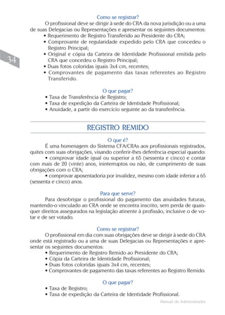 Como se registrar?
           O profissional deve se dirigir à sede do CRA da nova jurisdição ou a uma
     de suas Delegacias ou Representações e apresentar os seguintes documentos:
          • Requerimento de Registro Transferido ao Presidente do CRA;
          • Comprovante de regularidade expedido pelo CRA que concedeu o
             Registro Principal;
          • Original e cópia da Carteira de Identidade Profissional emitida pelo
34           CRA que concedeu o Registro Principal;
          • Duas fotos coloridas iguais 3x4 cm, recentes;
          • Comprovantes de pagamento das taxas referentes ao Registro
             Transferido.

                                    O que pagar?
           • Taxa de Transferência de Registro;
           • Taxa de expedição da Carteira de Identidade Profissional;
           • Anuidade, a partir do exercício seguinte ao da transferência.


                              REGISTRO REMIDO
                                       O que é?
            É uma homenagem do Sistema CFA/CRAs aos profissionais registrados,
     quites com suas obrigações, visando conferir-lhes deferência especial quando:
            • comprovar idade igual ou superior a 65 (sessenta e cinco) e contar
     com mais de 20 (vinte) anos, ininterruptos ou não, de cumprimento de suas
     obrigações com o CRA;
            • comprovar aposentadoria por invalidez, mesmo com idade inferior a 65
     (sessenta e cinco) anos.

                                    Para que serve?
            Para desobrigar o profissional do pagamento das anuidades futuras,
     mantendo-o vinculado ao CRA onde se encontra inscrito, sem perda de quais-
     quer direitos assegurados na legislação atinente à profissão, inclusive o de vo-
     tar e de ser votado.

                                   Como se registrar?
            O profissional em dia com suas obrigações deve se dirigir à sede do CRA
     onde está registrado ou a uma de suas Delegacias ou Representações e apre-
     sentar os seguintes documentos:
            • Requerimento de Registro Remido ao Presidente do CRA;
            • Cópia da Carteira de Identidade Profissional;
            • Duas fotos coloridas iguais 3x4 cm, recentes;
            • Comprovantes de pagamento das taxas referentes ao Registro Remido.

                                   O que pagar?
           • Taxa de Registro;
           • Taxa de expedição da Carteira de Identidade Profissional.
                                                                Manual do Administrador
 