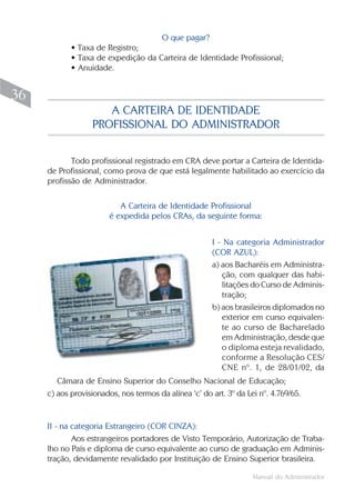 O que pagar?
            • Taxa de Registro;
            • Taxa de expedição da Carteira de Identidade Profissional;
            • Anuidade.


36
                     A CARTEIRA DE IDENTIDADE
                  PROFISSIONAL DO ADMINISTRADOR


            Todo profissional registrado em CRA deve portar a Carteira de Identida-
     de Profissional, como prova de que está legalmente habilitado ao exercício da
     profissão de Administrador.

                           A Carteira de Identidade Profissional
                        é expedida pelos CRAs, da seguinte forma:


                                                       I - Na categoria Administrador
                                                       (COR AZUL):
                                                       a) aos Bacharéis em Administra-
                                                          ção, com qualquer das habi-
                                                          litações do Curso de Adminis-
                                                          tração;
                                                       b) aos brasileiros diplomados no
                                                          exterior em curso equivalen-
                                                          te ao curso de Bacharelado
                                                          em Administração, desde que
                                                          o diploma esteja revalidado,
                                                          conforme a Resolução CES/
                                                          CNE nº. 1, de 28/01/02, da
        Câmara de Ensino Superior do Conselho Nacional de Educação;
     c) aos provisionados, nos termos da alínea ‘c’ do art. 3º da Lei nº. 4.769/65.


     II - na categoria Estrangeiro (COR CINZA):
             Aos estrangeiros portadores de Visto Temporário, Autorização de Traba-
     lho no País e diploma de curso equivalente ao curso de graduação em Adminis-
     tração, devidamente revalidado por Instituição de Ensino Superior brasileira.

                                                                    Manual do Administrador
 