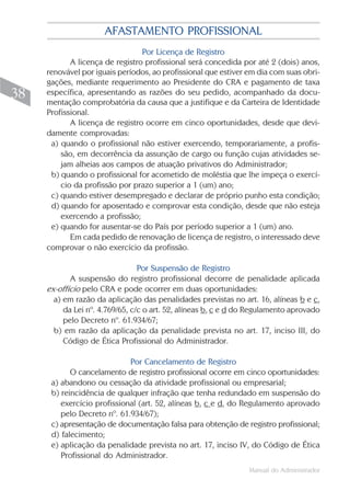AFASTAMENTO PROFISSIONAL
                                 Por Licença de Registro
            A licença de registro profissional será concedida por até 2 (dois) anos,
     renovável por iguais períodos, ao profissional que estiver em dia com suas obri-
     gações, mediante requerimento ao Presidente do CRA e pagamento de taxa
38   específica, apresentando as razões do seu pedido, acompanhado da docu-
     mentação comprobatória da causa que a justifique e da Carteira de Identidade
     Profissional.
            A licença de registro ocorre em cinco oportunidades, desde que devi-
     damente comprovadas:
      a) quando o profissional não estiver exercendo, temporariamente, a profis-
         são, em decorrência da assunção de cargo ou função cujas atividades se-
         jam alheias aos campos de atuação privativos do Administrador;
      b) quando o profissional for acometido de moléstia que lhe impeça o exercí-
         cio da profissão por prazo superior a 1 (um) ano;
      c) quando estiver desempregado e declarar de próprio punho esta condição;
      d) quando for aposentado e comprovar esta condição, desde que não esteja
         exercendo a profissão;
      e) quando for ausentar-se do País por período superior a 1 (um) ano.
            Em cada pedido de renovação de licença de registro, o interessado deve
     comprovar o não exercício da profissão.

                                 Por Suspensão de Registro
            A suspensão do registro profissional decorre de penalidade aplicada
     ex-offício pelo CRA e pode ocorrer em duas oportunidades:
       a) em razão da aplicação das penalidades previstas no art. 16, alíneas b e c,
          da Lei nº. 4.769/65, c/c o art. 52, alíneas b, c e d do Regulamento aprovado
          pelo Decreto nº. 61.934/67;
       b) em razão da aplicação da penalidade prevista no art. 17, inciso III, do
          Código de Ética Profissional do Administrador.

                             Por Cancelamento de Registro
            O cancelamento de registro profissional ocorre em cinco oportunidades:
      a) abandono ou cessação da atividade profissional ou empresarial;
      b) reincidência de qualquer infração que tenha redundado em suspensão do
         exercício profissional (art. 52, alíneas b, c e d, do Regulamento aprovado
         pelo Decreto nº. 61.934/67);
      c) apresentação de documentação falsa para obtenção de registro profissional;
      d) falecimento;
      e) aplicação da penalidade prevista no art. 17, inciso IV, do Código de Ética
         Profissional do Administrador.
                                                                 Manual do Administrador
 