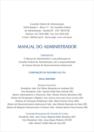 Conselho Federal de Administração
                 SAUS Quadra 1 - Bloco “L” - Ed. Conselho Federal
                  de Administração - Brasília-DF - CEP: 70070-932
                   Telefone: (61) 3218-1800 - Fax: (61) 3218-1833
                E-mail: cfa@cfa.org.br - Home page: www.cfa.org.br



           MANUAL DO ADMINISTRADOR
                                  EXPEDIENTE
                O Manual do Administrador é uma publicação do
            Conselho Federal de Administração, sob a responsabilidade
               da Câmara Setorial de Desenvolvimento Institucional


                       COMPOSIÇÃO DO PLENÁRIO DO CFA

                                  Biênio 2005/2006

                                  Diretoria Executiva:
                Presidente: Adm. Rui Otávio Bernardes de Andrade (RJ)
                Vice-Presidente: Adm. Antonio Gildo Paes Galindo (PE)
      Diretor Administrativo e Financeiro: Adm. Moisés Antonio Bortolotto (PR)
     Diretor de Fiscalização e Registro: Adm. Roberto Marcondes Filinto da Silva (MS)
          Diretora de Formação Profissional: Adm. Sônia Ferreira Ferraz (MG)
 Diretor de Desenvolvimento Institucional: Adm. José Alfredo Machado de Assis (SP)
Diretor de Relações Internacionais e Eventos: Adm. Adriana Santini Viana Imenes (RS)

                    Comissão Permanente de Tomada de Contas:
            Presidente: Adm. Jairo Ubiraci Baptista Salles Brandizzi (DF)
                Vice-Presidente: Adm. Jesus Maués Pinheiro (PA/AP)
                       Adm. Manoel Teófilo Maia de Lima (PI)
 