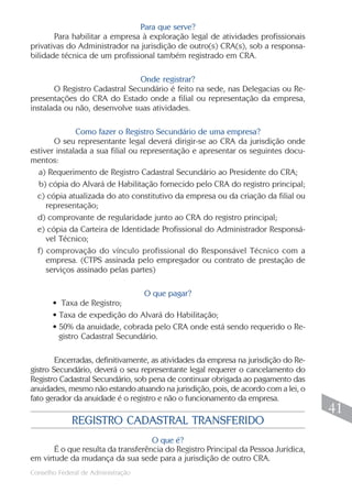 Para que serve?
       Para habilitar a empresa à exploração legal de atividades profissionais
privativas do Administrador na jurisdição de outro(s) CRA(s), sob a responsa-
bilidade técnica de um profissional também registrado em CRA.

                               Onde registrar?
       O Registro Cadastral Secundário é feito na sede, nas Delegacias ou Re-
presentações do CRA do Estado onde a filial ou representação da empresa,
instalada ou não, desenvolve suas atividades.

              Como fazer o Registro Secundário de uma empresa?
       O seu representante legal deverá dirigir-se ao CRA da jurisdição onde
estiver instalada a sua filial ou representação e apresentar os seguintes docu-
mentos:
  a) Requerimento de Registro Cadastral Secundário ao Presidente do CRA;
  b) cópia do Alvará de Habilitação fornecido pelo CRA do registro principal;
  c) cópia atualizada do ato constitutivo da empresa ou da criação da filial ou
     representação;
  d) comprovante de regularidade junto ao CRA do registro principal;
  e) cópia da Carteira de Identidade Profissional do Administrador Responsá-
     vel Técnico;
  f) comprovação do vínculo profissional do Responsável Técnico com a
     empresa. (CTPS assinada pelo empregador ou contrato de prestação de
     serviços assinado pelas partes)

                                O que pagar?
       • Taxa de Registro;
       • Taxa de expedição do Alvará do Habilitação;
       • 50% da anuidade, cobrada pelo CRA onde está sendo requerido o Re-
         gistro Cadastral Secundário.

        Encerradas, definitivamente, as atividades da empresa na jurisdição do Re-
gistro Secundário, deverá o seu representante legal requerer o cancelamento do
Registro Cadastral Secundário, sob pena de continuar obrigada ao pagamento das
anuidades, mesmo não estando atuando na jurisdição, pois, de acordo com a lei, o
fato gerador da anuidade é o registro e não o funcionamento da empresa.
                                                                                      41
             REGISTRO CADASTRAL TRANSFERIDO
                                    O que é?
       É o que resulta da transferência do Registro Principal da Pessoa Jurídica,
em virtude da mudança da sua sede para a jurisdição de outro CRA.
                                                                                     41
Conselho Federal de Administração
 