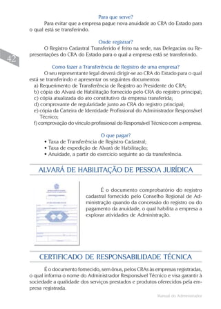 Para que serve?
            Para evitar que a empresa pague nova anuidade ao CRA do Estado para
     o qual está se transferindo.

                                   Onde registrar?
           O Registro Cadastral Transferido é feito na sede, nas Delegacias ou Re-
     presentações do CRA do Estado para o qual a empresa está se transferindo.
42
                Como fazer a Transferência de Registro de uma empresa?
             O seu representante legal deverá dirigir-se ao CRA do Estado para o qual
     está se transferindo e apresentar os seguintes documentos:
       a) Requerimento de Transferência de Registro ao Presidente do CRA;
       b) cópia do Alvará de Habilitação fornecido pelo CRA do registro principal;
       c) cópia atualizada do ato constitutivo da empresa transferida;
       d) comprovante de regularidade junto ao CRA do registro principal;
       e) cópia da Carteira de Identidade Profissional do Administrador Responsável
           Técnico;
       f) comprovação do vínculo profissional do Responsável Técnico com a empresa.

                                    O que pagar?
           • Taxa de Transferência de Registro Cadastral;
           • Taxa de expedição de Alvará de Habilitação;
           • Anuidade, a partir do exercício seguinte ao da transferência.


         ALVARÁ DE HABILITAÇÃO DE PESSOA JURÍDICA

                                      É o documento comprobatório do registro
                               cadastral fornecido pelo Conselho Regional de Ad-
                               ministração quando da concessão do registro ou do
                               pagamento da anuidade, o qual habilita a empresa a
                               explorar atividades de Administração.




         CERTIFICADO DE RESPONSABILIDADE TÉCNICA
            É o documento fornecido, sem ônus, pelos CRAs às empresas registradas,
     o qual informa o nome do Administrador Responsável Técnico e visa garantir à
     sociedade a qualidade dos serviços prestados e produtos oferecidos pela em-
     presa registrada.
                                                                Manual do Administrador
 