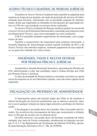 ACERVO TÉCNICO CADASTRAL DE PESSOAS JURÍDICAS
       Considera-se Acervo Técnico-Cadastral toda experiência adquirida pela
empresa ao longo da sua atuação, em razão da prestação de serviços de Admi-
nistração para terceiros, relacionada com as atividades próprias de Adminis-
trador, desde que registrados os Atestados ou Declarações de capacidade téc-
nica no CRA em cuja jurisdição os serviços foram realizados.
       Ao Acervo Técnico-Cadastral de Pessoas Jurídicas poderá ser acrescido
o Acervo Técnico do Profissional Administrador contratado pela empresa como
seu Responsável Técnico, seja como empregado ou como autônomo.
       O RCA é expedido mediante requerimento do interessado, com o paga-
mento de taxa.
       Também a requerimento do responsável pela empresa interessada, o
Conselho Regional de Administração poderá expedir Certidões de RCA e de
Acervo Técnico dos referidos registros, mediante pagamento de taxa específi-
ca, as quais têm validade de 6 (seis) meses.


           ANUIDADES, TAXAS E MULTAS DEVIDAS
             POR PESSOAS FÍSICAS E JURÍDICAS
       Anualmente é baixada Resolução Normativa, aprovada pelo Plenário do
CFA, determinando o valor das anuidades, taxas e multas devidas aos CRAs
por Pessoas Físicas e Jurídicas.
       O valor da anuidade de Pessoa Jurídica é calculado com base no capital
social da empresa ou no seu Patrimônio Líquido, caso não tenha capital social
registrado.



 FISCALIZAÇÃO DA PROFISSÃO DE ADMINISTRADOR

       O desempenho pleno das funções legais dos CRAs se dá mediante a
efetiva fiscalização do exercício profissional, que se destina a prevenir, repri-
mir e punir qualquer violação às regras legais atinentes à profissão de Adminis-
trador.
       A fiscalização é um poder-dever do Conselho. Não é um poder discrici-
onário. Na ocorrência dos pressupostos de fatos que caracterizem a infração,
deve o CRA agir de acordo com os ditames da lei.
                                                                                     43
       Os CRAs exercem o seu poder-dever de fiscalizar a profissão de Admi-
nistrador, por meio de Fiscais contratados, obedecendo ao disposto nos arti-
gos 3º, 6º e 7º do Regulamento de Fiscalização do Sistema CFA/CRAs, aprova-
do pela Resolução Normativa CFA nº. 186, de 27/09/96.
                                                                                    43
Conselho Federal de Administração
 