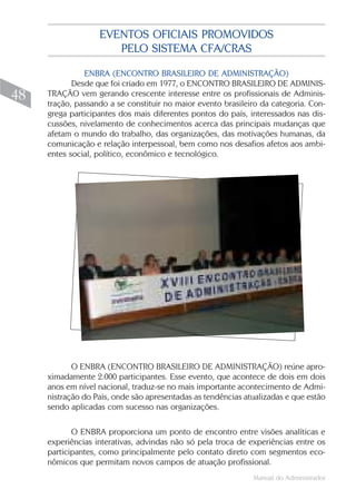 EVENTOS OFICIAIS PROMOVIDOS
                      PELO SISTEMA CFA/CRAS

               ENBRA (ENCONTRO BRASILEIRO DE ADMINISTRAÇÃO)
            Desde que foi criado em 1977, o ENCONTRO BRASILEIRO DE ADMINIS-
48   TRAÇÃO vem gerando crescente interesse entre os profissionais de Adminis-
     tração, passando a se constituir no maior evento brasileiro da categoria. Con-
     grega participantes dos mais diferentes pontos do país, interessados nas dis-
     cussões, nivelamento de conhecimentos acerca das principais mudanças que
     afetam o mundo do trabalho, das organizações, das motivações humanas, da
     comunicação e relação interpessoal, bem como nos desafios afetos aos ambi-
     entes social, político, econômico e tecnológico.




            O ENBRA (ENCONTRO BRASILEIRO DE ADMINISTRAÇÃO) reúne apro-
     ximadamente 2.000 participantes. Esse evento, que acontece de dois em dois
     anos em nível nacional, traduz-se no mais importante acontecimento de Admi-
     nistração do País, onde são apresentadas as tendências atualizadas e que estão
     sendo aplicadas com sucesso nas organizações.

            O ENBRA proporciona um ponto de encontro entre visões analíticas e
     experiências interativas, advindas não só pela troca de experiências entre os
     participantes, como principalmente pelo contato direto com segmentos eco-
     nômicos que permitam novos campos de atuação profissional.
                                                              Manual do Administrador
 