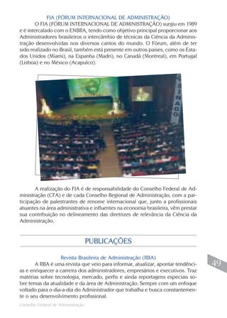 FIA (FÓRUM INTERNACIONAL DE ADMINISTRAÇÃO)
        O FIA (FÓRUM INTERNACIONAL DE ADMINISTRAÇÃO) surgiu em 1989
e é intercalado com o ENBRA, tendo como objetivo principal proporcionar aos
Administradores brasileiros o intercâmbio de técnicas da Ciência da Adminis-
tração desenvolvidas nos diversos cantos do mundo. O Fórum, além de ter
sido realizado no Brasil, também está presente em outros países, como os Esta-
dos Unidos (Miami), na Espanha (Madri), no Canadá (Montreal), em Portugal
(Lisboa) e no México (Acapulco).




       A realização do FIA é de responsabilidade do Conselho Federal de Ad-
ministração (CFA) e de cada Conselho Regional de Administração, com a par-
ticipação de palestrantes de renome internacional que, junto a profissionais
atuantes na área administrativa e influentes na economia brasileira, vêm prestar
sua contribuição no delineamento das diretrizes de relevância da Ciência da
Administração.


                                    PUBLICAÇÕES

                  Revista Brasileira de Administração (RBA)
       A RBA é uma revista que veio para informar, atualizar, apontar tendênci-     49
as e enriquecer a carreira dos administradores, empresários e executivos. Traz
matérias sobre tecnologia, mercado, perfis e ainda reportagens especiais so-
bre temas da atualidade e da área de Administração. Sempre com um enfoque
voltado para o dia-a-dia do Administrador que trabalha e busca constantemen-
te o seu desenvolvimento profissional.
                                                                                   49
Conselho Federal de Administração
 