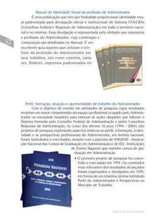 Manual de Identidade Visual da profissão de Administrador
            É uma publicação que tem por finalidade proporcionar identidade visu-
     al padronizada para divulgação oficial e institucional do Sistema CFA/CRAs
     (Conselhos Federal e Regionais de Administração) em todo o território nacio-
     nal e no exterior. Essa divulgação é representada pelo símbolo que representa
     a profissão do Administrador, cuja construção e
52   composição são detalhadas no Manual. É um
     excelente guia àqueles que utilizam o sím-
     bolo da profissão do Administrador em
     seus trabalhos, tais como convites, carta-
     zes, fôlderes, impressos padronizados etc.




        Perfil, formação, atuação e oportunidades de trabalho do Administrador
            Com o objetivo de investir em atividades de pesquisa cujos resultados
     revertam em maior compreensão do espaço profissional ocupado pelo Adminis-
     trador na sociedade brasileira para orientar as ações daqueles que lideram o
     Sistema formado pelo Conselho Federal de Administração e pelos Conselhos
     Regionais de Administração, no curso dos últimos 10 anos (1994 – 2004), três
     projetos de pesquisa explorando aspectos relativos ao perfil, à formação, à iden-
     tidade e às perspectivas profissionais do Administrador, em âmbito nacional,
     foram formulados e executados, sempre com a parceria da ANGRAD - Associa-
     ção Nacional dos Cursos de Graduação em Administração e de IES - Instituições
                                     de Ensino Superior que mantêm cursos de gra-
                                       duação em Administração.
                                       • O primeiro projeto de pesquisa foi conce-
                                         bido e executado em 1994. Os conteúdos
                                         mais relevantes dos resultados alcançados
                                         foram organizados e divulgados em 1995,
                                         em forma de um relatório síntese intitulado
                                         Perfil do Administrador e Perspectivas no
                                         Mercado de Trabalho.




                                                                 Manual do Administrador
 