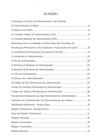 SUMÁRIO

Cronologia do Ensino de Administração e da Profissão
de Administrador no Brasil ................................................................................... 10
O Sistema CFA/CRAs .............................................................................................. 15
O Conselho Federal de Administração (CFA) .................................................... 16
O Conselho Regional de Administração (CRA) .................................................. 17
Diferenças entre as finalidades institucionais dos Conselhos de
Fiscalização Profissional e dos Sindicatos / Associações de Classe ................ 18
A Assembléia de Presidentes do Sistema CFA/CRAs ......................................... 19
O Juramento do Administrador ............................................................................ 22
O Dia do Administrador ........................................................................................ 22
O Símbolo da Profissão de Administrador ......................................................... 22
A Bandeira da Profissão de Administrador ......................................................... 24
O Anel do Administrador ...................................................................................... 24
O Patrono dos Administradores ........................................................................... 24
O Código de Ética Profissional do Administrador ............................................. 25
Formas de Atuação Profissional do Administrador ........................................... 26
Campos de Atuação Profissional do Administrador .......................................... 26
Documentos Resultantes da Ação Profissional do Administrador ................... 30
Assinatura do Administrador em Documentos de sua Autoria ........................ 30
Habilitação Profissional - Pessoa Física ............................................................... 30
Registro Profissional - Pessoas Físicas ................................................................. 31
Tipos de Registro Profissional .. ............................................................................ 31
Registro Principal .................................................................................................... 32
Registro Secundário ............................................................................................... 33
Registro Transferido ............................................................................................... 33
Registro Remido ...................................................................................................... 34
 