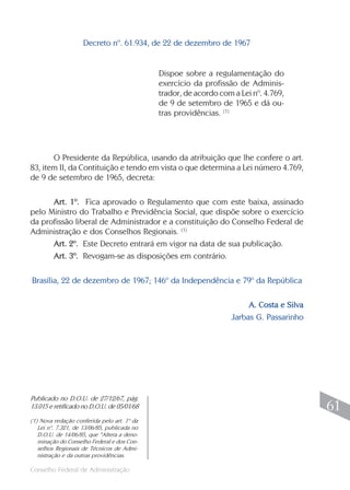Decreto nº. 61.934, de 22 de dezembro de 1967


                                              Dispoe sobre a regulamentação do
                                              exercício da profissão de Adminis-
                                              trador, de acordo com a Lei nº. 4.769,
                                              de 9 de setembro de 1965 e dá ou-
                                              tras providências. (1)




       O Presidente da República, usando da atribuição que lhe confere o art.
83, item II, da Contituição e tendo em vista o que determina a Lei número 4.769,
de 9 de setembro de 1965, decreta:

      Art. 1º. Fica aprovado o Regulamento que com este baixa, assinado
pelo Ministro do Trabalho e Previdência Social, que dispõe sobre o exercício
da profissão liberal de Administrador e a constituição do Conselho Federal de
Administração e dos Conselhos Regionais. (1)
      Art. 2º. Este Decreto entrará em vigor na data de sua publicação.
      Art. 3º. Revogam-se as disposições em contrário.

Brasília, 22 de dezembro de 1967; 146º da Independência e 79º da República

                                                                         A. Costa e Silva
                                                                    Jarbas G. Passarinho




Publicado no D.O.U. de 27/12/67, pág.
13.015 e retificado no D.O.U. de 05/01/68                                                    61
(1) Nova redação conferida pelo art. 1º da
   Lei nº. 7.321, de 13/06/85, publicada no
   D.O.U. de 14/06/85, que “Altera a deno-
   minação do Conselho Federal e dos Con-
   selhos Regionais de Técnicos de Admi-
   nistração e da outras providências.
                                                                                            61
Conselho Federal de Administração
 