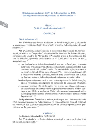 Regulamento da Lei nº. 4.769, de 9 de setembro de 1965,
                que regula o exercício da profissão de Administrador (1)



62                                      TÍTULO I
                                                              (1)
                            Da Profissão de Administrador

                                        CAPÍTULO I

            Do Administrador (1)
            Art. 1º O desempenho das atividades de Administração, em qualquer de
     seus campos, constitui o objeto da profissão liberal de Administrador, de nível
     superior. (1)
            Art. 2º A designação profissional e o exercício da profissão de Adminis-
     trador, acrescida ao Grupo da Confederação Nacional das Profissões Liberais,
     constantes do Quadro de Atividades e Profissões anexo à Consolidação das
     Leis do Trabalho, aprovada pelo Decreto-Lei nº. 5.452, de 1º de maio de 1943,
     são privativos: (1)
            a) dos bacharéis em Administração diplomados no Brasil, em cursos re-
               gulares de ensino superior, oficiais, oficializados ou reconhecidos, cujo
               currículo seja fixado pelo Conselho Federal de Educação, nos termos
               da Lei nº. 4.024, de 20 de dezembro de 1961, bem como dos que, até
               a fixação do referido currículo, tenham sido diplomados por cursos
               de bacharelado em Administração devidamente reconhecidos;
            b) dos diplomados no exterior, em cursos regulares de Administração,
               após a revalidação do diploma no Ministério da Educação e Cultura;
            c) dos que, embora não diplomados nos termos das alíneas anteriores,
               ou diplomados em outros cursos superiores ou de ensino médio, con-
               tassem em 13 de setembro de 1965, pelo menos cinco anos de ativi-
               dades próprias no campo profissional do Administrador definido neste
               Regulamento. (1)
            Parágrafo único. É ressalvada a situação dos que, em 13 de setembro de
     1965, ocupavam cargos de Administrador no Serviço Público Federal, Estadual
     ou Municipal, aos quais são assegurados todos os direitos e prerrogativas pre-
     vistos neste Regulamento. (1)

                                       CAPÍTULO II
            Do Campo e da Atividade Profissional
            Art. 3º A atividade profissional do Administrador, como profissão, libe-
     ral ou não, compreende: (1)
                                                                    Manual do Administrador
 