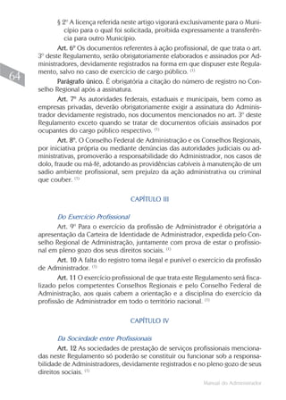 § 2º A licença referida neste artigo vigorará exclusivamente para o Muni-
               cípio para o qual foi solicitada, proibida expressamente a transferên-
               cia para outro Município.
            Art. 6º Os documentos referentes à ação profissional, de que trata o art.
     3º deste Regulamento, serão obrigatoriamente elaborados e assinados por Ad-
     ministradores, devidamente registrados na forma em que dispuser este Regula-
     mento, salvo no caso de exercício de cargo público. (1)
64          Parágrafo único. É obrigatória a citação do número de registro no Con-
     selho Regional após a assinatura.
            Art. 7º As autoridades federais, estaduais e municipais, bem como as
     empresas privadas, deverão obrigatoriamente exigir a assinatura do Adminis-
     trador devidamente registrado, nos documentos mencionados no art. 3º deste
     Regulamento exceto quando se tratar de documentos oficiais assinados por
     ocupantes do cargo público respectivo. (1)
            Art. 8º. O Conselho Federal de Administração e os Conselhos Regionais,
     por iniciativa própria ou mediante denúncias das autoridades judiciais ou ad-
     ministrativas, promoverão a responsabilidade do Administrador, nos casos de
     dolo, fraude ou má-fé, adotando as providências cabíveis à manutenção de um
     sadio ambiente profissional, sem prejuízo da ação administrativa ou criminal
     que couber. (1)

                                       CAPÍTULO III

            Do Exercício Profissional
            Art. 9º Para o exercício da profissão de Administrador é obrigatória a
     apresentação da Carteira de Identidade de Administrador, expedida pelo Con-
     selho Regional de Administração, juntamente com prova de estar o profissio-
     nal em pleno gozo dos seus direitos sociais. (1)
            Art. 10 A falta do registro torna ilegal e punível o exercício da profissão
     de Administrador. (1)
            Art. 11 O exercício profissional de que trata este Regulamento será fisca-
     lizado pelos competentes Conselhos Regionais e pelo Conselho Federal de
     Administração, aos quais cabem a orientação e a disciplina do exercício da
     profissão de Administrador em todo o território nacional. (1)

                                      CAPÍTULO IV

            Da Sociedade entre Profissionais
            Art. 12 As sociedades de prestação de serviços profissionais menciona-
     das neste Regulamento só poderão se constituir ou funcionar sob a responsa-
     bilidade de Administradores, devidamente registrados e no pleno gozo de seus
     direitos sociais. (1)
                                                                 Manual do Administrador
 