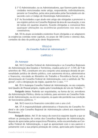 § 1º O Administrador, ou os Administradores, que fizerem parte das so-
         ciedades mencionadas neste artigo, responderão, individualmente,
         perante os Conselhos, pelos atos praticados pelas Sociedades em de-
         sacordo com o Código de Deontologia Administrativa. (1)
       § 2º As Sociedades a que alude este artigo são obrigadas a promover o
         seu registro prévio no Conselho Regional da área de sua atuação, e nos
         de tantas em quantas atuarem, ficando obrigadas a comunicar-lhes
         quaisquer alterações ou ocorrências posteriores nos seus atos
         constitutivos.
       Art. 13 As atuais sociedades existentes ficam obrigadas a se adaptarem
às exigências contidas neste capítulo, no prazo de 180 (cento e oitenta) dias,
contados da data da publicação deste Regulamento.

                                   TÍTULO II
                                                            (1)
                     Do Conselho Federal de Administração

                                    CAPÍTULO I

       Da Autarquia
       Art. 14 O Conselho Federal de Administração e os Conselhos Regionais
de Administração dos Estados e Territórios, criados pela Lei nº. 4.769, de 9 de
setembro de 1965, constituem em seu conjunto uma autarquia dotada de per-
sonalidade jurídica de direito público, com autonomia técnica, administrativa
e financeira, vinculada ao Ministério do Trabalho e Previdência Social, sob a
denominação de Conselho Federal de Administração, com o subtítulo de “Re-
gional”, com a designação da região, quando for o caso. (1) (3)
       Art. 15 A Autarquia Conselho Federal de Administração, no seu conjunto,
terá Quadro de Pessoal próprio, regido pela Consolidação de Leis do Trabalho. (1)
       Parágrafo único. Poderão ser requisitados, na forma da Lei, servidores
da Administração Pública, direta ou indireta, para servirem ao Conselho Fede-
ral de Administração, ou em seu conjunto, os quais não perderão sua condição
de funcionários públicos. (1)
       Art. 16 O exercício financeiro coincidirá com o ano civil.
       Art. 17 A responsabilidade administrativa e financeira do Conselho Fe-
deral e de cada Conselho Regional de Administração caberá aos respectivos
Presidentes. (1)
       Parágrafo único. Até 31 de março do exercício seguinte àquele a que se        65
refiram as prestações de contas dos Conselhos Regionais de Administração,
depois de apreciadas pelos respectivos Plenários, serão encaminhadas ao Con-
selho Federal de Administração, o qual as apresentará com o seu parecer e
juntamente com a sua própria prestação de contas, apreciada pelo respectivo
                                                                                    65
Conselho Federal de Administração
 