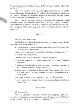 Plenário, à Inspetoria Geral de Finanças do Ministério do Trabalho e Previdên-
     cia Social. (1) (3)
           Art. 18 As entidades sindicais, associações profissionais e Faculdades
     cooperarão com o Conselho Federal e os Conselhos Regionais de Administra-
     ção, para a divulgação das modernas técnicas de administração e dos proces-
     sos de racionalização administrativa do País. (1)
66           Art. 19 Para os efeitos do disposto no artigo anterior, os órgãos citados
     celebrarão acordos ou convênios de assistência técnica e financeira, tendo em
     vista, sobretudo, o interesse nacional, a ampliação e a intensificação dos estu-
     dos e pesquisas administrativas, para o melhor aproveitamento dos Adminis-
     tradores. (1)


                                      CAPÍTULO II

           Da Finalidade, Sede e Foro
             Art. 20 O Conselho Federal de Administração, com sede e foro em Brasília,
     Distrito Federal, terá por finalidade: (1)
           a) propugnar por uma adequada compreensão dos problemas adminis-
              trativos e sua racional solução;
                                                                                   (1)
           b) orientar e disciplinar o exercício da profissão de Administrador;
           c) elaborar o seu Regimento;
           d) dirimir dúvidas suscitadas nos Conselhos Regionais;
           e) examinar, modificar e aprovar os regimentos internos dos Conselhos
              Regionais;
           f) julgar, em última instância, os recursos de penalidades impostas pe-
              los Conselhos Regionais de Administração; (1)
           g) votar e alterar o Código de Deontologia Administrativa, bem como
              zelar pela sua fiel execução, ouvidos os Conselhos Regionais de Ad-
              ministração; (1)
           h) aprovar, anualmente, o orçamento e as contas da Autarquia;
           i) promover estudos e campanhas em prol da racionalização administra-
              tiva do País.


                                      CAPÍTULO III

           Da Composição
            Art. 21 O Conselho Federal de Administração compor-se-á de brasilei-
     ros natos ou naturalizados, que satisfaçam as exigências da Lei nº. 4.769, de 9
     de setembro de 1965, e terá a seguinte constituição: (1) (4)
                                                                 Manual do Administrador
 