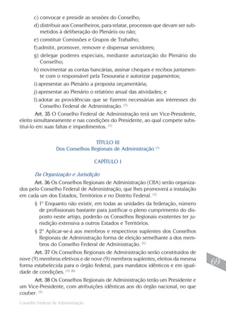c) convocar e presidir as sessões do Conselho;
        d) distribuir aos Conselheiros, para relatar, processos que devam ser sub-
            metidos à deliberação do Plenário ou não;
        e) constituir Comissões e Grupos de Trabalho;
        f) admitir, promover, remover e dispensar servidores;
        g) delegar poderes especiais, mediante autorização do Plenário do
            Conselho;
        h) movimentar as contas bancárias, assinar cheques e recibos juntamen-
            te com o responsável pela Tesouraria e autorizar pagamentos;
        i) apresentar ao Plenário a proposta orçamentária;
        j) apresentar ao Plenário o relatório anual das atividades; e
        l) adotar as providências que se fizerem necessárias aos interesses do
            Conselho Federal de Administração. (1)
         Art. 35 O Conselho Federal de Administração terá um Vice-Presidente,
eleito simultaneamente e nas condições do Presidente, ao qual compete subs-
tituí-lo em suas faltas e impedimentos. (1)

                                  TÍTULO III
                                                               (1)
                  Dos Conselhos Regionais de Administração

                                    CAPÍTULO I

       Da Organização e Jurisdição
      Art. 36 Os Conselhos Regionais de Administração (CRA) serão organiza-
dos pelo Conselho Federal de Administração, que lhes promoverá a instalação
em cada um dos Estados, Territórios e no Distrito Federal. (1)
       § 1º Enquanto não existir, em todas as unidades da federação, número
         de profissionais bastante para justificar o pleno cumprimento do dis-
         posto neste artigo, poderão os Conselhos Regionais existentes ter ju-
         risdição extensiva a outros Estados e Territórios.
       § 2º Aplicar-se-á aos membros e respectivos suplentes dos Conselhos
         Regionais de Administração forma de eleição semelhante a dos mem-
         bros do Conselho Federal de Administração. (1)
      Art. 37 Os Conselhos Regionais de Administração serão constituídos de
nove (9) membros efetivos e de nove (9) membros suplentes, eleitos da mesma
forma estabelecida para o órgão federal, para mandatos idênticos e em igual-          69
dade de condições. (1) (6)
      Art. 38 Os Conselhos Regionais de Administração terão um Presidente e
um Vice-Presidente, com atribuições idênticas aos do órgão nacional, no que
couber. (1)
                                                                                     69
Conselho Federal de Administração
 