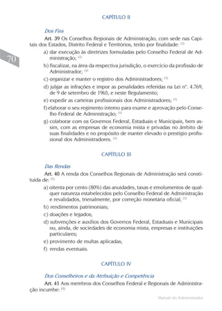 CAPÍTULO II

            Dos Fins
            Art. 39 Os Conselhos Regionais de Administração, com sede nas Capi-
     tais dos Estados, Distrito Federal e Territórios, terão por finalidade: (1)
            a) dar execução às diretrizes formuladas pelo Conselho Federal de Ad-
70              ministração; (1)
            b) fiscalizar, na área da respectiva jurisdição, o exercício da profissão de
                Administrador; (1)
            c) organizar e manter o registro dos Administradores; (1)
            d) julgar as infrações e impor as penalidades referidas na Lei nº. 4.769,
                de 9 de setembro de 1965, e neste Regulamento;
            e) expedir as carteiras profissionais dos Administradores; (1)
            f) elaborar o seu regimento interno para exame e aprovação pelo Conse-
                lho Federal de Administração; (1)
            g) colaborar com os Governos Federal, Estaduais e Municipais, bem as-
                sim, com as empresas de economia mista e privadas no âmbito de
                suas finalidades e no propósito de manter elevado o prestígio profis-
                sional dos Administradores. (1)

                                       CAPÍTULO III

            Das Rendas
            Art. 40 A renda dos Conselhos Regionais de Administração será consti-
     tuída de: (1)
           a) oitenta por cento (80%) das anuidades, taxas e emolumentos de qual-
              quer natureza estabelecidos pelo Conselho Federal de Administração
              e revalidados, trienalmente, por correção monetária oficial; (1)
           b) rendimentos patrimoniais;
           c) doações e legados;
           d) subvenções e auxílios dos Governos Federal, Estaduais e Municipais
              ou, ainda, de sociedades de economia mista, empresas e instituições
              particulares;
           e) provimento de multas aplicadas;
           f) rendas eventuais.

                                       CAPÍTULO IV

           Dos Conselheiros e da Atribuição e Competência
           Art. 41 Aos membros dos Conselhos Federal e Regionais de Administra-
     ção incumbe: (1)
                                                                  Manual do Administrador
 