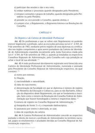 a) participar das sessões e dar o seu voto;
       b) relatar matérias e processos quando designados pelo Presidente;
       c) integrar comissões e grupos de trabalho, quando designados pelo Pre-
          sidente ou pelo Plenário;
       d) presidir ou vice-presidir o Conselho, quando eleitos; e
       e) cumprir a Lei, o Regulamento, o Regimento Interno e as Resoluções do
          Conselho.

                                    CAPÍTULO V

        Do Registro e da Carteira de Identidade Profissional
        Art. 42 Os profissionais a que se refere este Regulamento só poderão
exercer legalmente a profissão, salvo as exceções previstas na Lei nº. 4.769, de
9 de setembro de 1965, mediante prévio registro de seus diplomas ou certifica-
dos nos órgãos competentes e após serem portadores da Carteira de Identida-
de de Administração expedida inicialmente pela Junta Executiva criada pela
Lei nº. 4.769, de 9 de setembro de 1965, e, quando já instalados os respectivos
Conselhos Regionais de Administração, pelo Conselho sob cuja jurisdição se
achar o local de sua atividade. (1)
        Art. 43 A todo profissional devidamente registrado será fornecida uma
Carteira de Identidade Profissional de Administrador, numerada e assinada
pelo Presidente do Conselho Regional de Administração respectivo, da qual
constará: (1)
       a) nome por extenso;
       b) filiação;
       c) nacionalidade e naturalidade;
       d) data do nascimento;
       e) denominação da Faculdade em que se diplomou e número de registro
           no Ministério da Educação e Cultura ou, para os não Bacharéis, indica-
           ção do dispositivo deste Regulamento, em que se fundamenta a inscri-
           ção, bem como o número da Resolução do Conselho Federal de Admi-
           nistração que houver homologado a mesma e respectivas datas; (1)
       f) número de registro no Conselho Regional de Administração; (1)
       g) fotografia de frente 3 x 4, e impressão datiloscópica;
       h) assinatura por inteiro e abreviada, se usar;
       i) data de expedição da carteira.
                                                                                     71
        Art. 44 A Carteira Profissional de Administrador concede ao respectivo
portador o direito de exercer a profissão de Administrador no território nacio-
nal, pagos os emolumentos e anuidades devidas ao Conselho Regional de Ad-
ministração respectivo. (1)
                                                                                    71
Conselho Federal de Administração
 