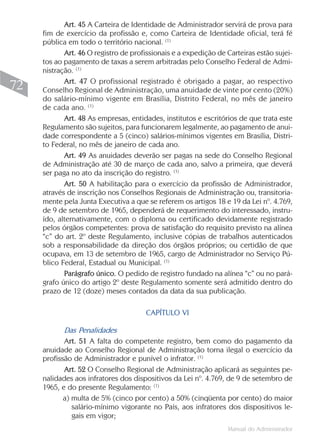 Art. 45 A Carteira de Identidade de Administrador servirá de prova para
     fim de exercício da profissão e, como Carteira de Identidade oficial, terá fé
     pública em todo o território nacional. (1)
            Art. 46 O registro de profissionais e a expedição de Carteiras estão sujei-
     tos ao pagamento de taxas a serem arbitradas pelo Conselho Federal de Admi-
     nistração. (1)
            Art. 47 O profissional registrado é obrigado a pagar, ao respectivo
72   Conselho Regional de Administração, uma anuidade de vinte por cento (20%)
     do salário-mínimo vigente em Brasília, Distrito Federal, no mês de janeiro
     de cada ano. (1)
            Art. 48 As empresas, entidades, institutos e escritórios de que trata este
     Regulamento são sujeitos, para funcionarem legalmente, ao pagamento de anui-
     dade correspondente a 5 (cinco) salários-mínimos vigentes em Brasília, Distri-
     to Federal, no mês de janeiro de cada ano.
            Art. 49 As anuidades deverão ser pagas na sede do Conselho Regional
     de Administração até 30 de março de cada ano, salvo a primeira, que deverá
     ser paga no ato da inscrição do registro. (1)
            Art. 50 A habilitação para o exercício da profissão de Administrador,
     através de inscrição nos Conselhos Regionais de Administração ou, transitoria-
     mente pela Junta Executiva a que se referem os artigos 18 e 19 da Lei nº. 4.769,
     de 9 de setembro de 1965, dependerá de requerimento do interessado, instru-
     ído, alternativamente, com o diploma ou certificado devidamente registrado
     pelos órgãos competentes: prova de satisfação do requisito previsto na alínea
     “c” do art. 2º deste Regulamento, inclusive cópias de trabalhos autenticados
     sob a responsabilidade da direção dos órgãos próprios; ou certidão de que
     ocupava, em 13 de setembro de 1965, cargo de Administrador no Serviço Pú-
     blico Federal, Estadual ou Municipal. (1)
            Parágrafo único. O pedido de registro fundado na alínea “c” ou no pará-
     grafo único do artigo 2º deste Regulamento somente será admitido dentro do
     prazo de 12 (doze) meses contados da data da sua publicação.

                                      CAPÍTULO VI

            Das Penalidades
            Art. 51 A falta do competente registro, bem como do pagamento da
     anuidade ao Conselho Regional de Administração torna ilegal o exercício da
     profissão de Administrador e punível o infrator. (1)
            Art. 52 O Conselho Regional de Administração aplicará as seguintes pe-
     nalidades aos infratores dos dispositivos da Lei nº. 4.769, de 9 de setembro de
     1965, e do presente Regulamento: (1)
            a) multa de 5% (cinco por cento) a 50% (cinqüenta por cento) do maior
               salário-mínimo vigorante no País, aos infratores dos dispositivos le-
               gais em vigor;
                                                                 Manual do Administrador
 