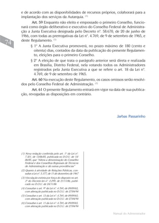 e de acordo com as disponibilidades de recursos próprios, colaborará para a
     implantação dos serviços da Autarquia. (1)
            Art. 59 Enquanto não eleito e empossado o primeiro Conselho, funcio-
     nará como órgão deliberativo e executivo do Conselho Federal de Administra-
     ção a Junta Executiva designada pelo Decreto nº. 58.670, de 20 de junho de
     1966, com todas as prerrogativas da Lei nº. 4.769, de 9 de setembro de 1965, e
     deste Regulamento. (1)
74         § 1º A Junta Executiva promoverá, no prazo máximo de 180 (cento e
             oitenta) dias, contados da data da publicação do presente Regulamen-
             to, eleições para o primeiro Conselho.
           § 2º A eleição de que trata o parágrafo anterior será direta e realizada
             em Brasília, Distrito Federal, nela votando todos os Administradores
             registrados pela Junta Executiva a que se refere o art. 18 da Lei nº.
             4.769, de 9 de setembro de 1965.
            Art. 60 Na execução deste Regulamento, os casos omissos serão resolvi-
     dos pelo Conselho Federal de Administração. (1)
            Art. 61 O presente Regulamento entrará em vigor na data de sua publica-
     ção, revogadas as disposições em contrário.




                                                                 Jarbas Passarinho




     (1) Nova redação conferida pelo art. 1º da Lei nº.
        7.321, de 13/06/85, publicada no D.O.U. de 14/
        06/85, que “Altera a denominação do Conselho
        Federal e dos Conselhos Regionais de Técnicos
        de Administração e dá outras providências”
     (2) Quanto à atividade de Relações Públicas, con-
         sultar a Lei nº. 5.377, de 11 de dezembro de 1967
     (3) Vinculação extinta por força do disposto no art.
         3º do Decreto-lei nº. 2.299, de 21/11/86, publi-
         cado no D.O.U. de 24/11/86
     (4) Consultar o art. 9º da Lei nº. 4.769, de 09/09/65,
         com alteração publicada no D.O.U. de 27/04/94
     (5) Consultar o art. 13 da Lei nº. 4.769, de 09/09/65,
         com alteração publicada no D.O.U. de 27/04/94
     (6) Consultar o art. 11 da Lei nº. 4.769, de 09/09/65,
         com alteração publicada no D.O.U. de 27/04/94

                                                              Manual do Administrador
 