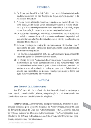 PREÂMBULO

       I - De forma ampla a Ética é definida como a explicitação teórica do
           fundamento último do agir humano na busca do bem comum e da
           realização individual.
       II - A busca dessa satisfação ocorre necessariamente dentro de um con-
            texto social, onde outras tantas pessoas perseguem o mesmo objeti-
            vo, o que as torna comprometidas com a qualidade dos serviços que
            presta à população e com o seu aprimoramento intelectual.
       III - A busca dessa satisfação individual, num contexto social específico
            - o trabalho - ocorre de acordo com normas de conduta profissional
            que orientam as relações do indivíduo com o cliente, o ambiente e as
            pessoas de sua relação.
       IV- A busca constante da realização do bem comum e individual - que é
          o propósito da Ética - conduz ao desenvolvimento social, compondo
          um binômio inseparável.
       V - No mundo organizacional, cabe ao Administrador preponderante
          papel de agente de desenvolvimento social.
       VI - O Código de Ética Profissional do Administrador é o guia orientador
          e estimulador de novos comportamentos e está fundamentado num
          conceito de ética direcionado para o desenvolvimento, servindo si-
          multaneamente de estímulo e parâmetro para que o Administrador
          amplie sua capacidade de pensar, visualize seu papel e torne sua
          ação mais eficaz diante da sociedade.


                                    CAPÍTULO I

       DAS DISPOSIÇÕES PRELIMINARES
      Art. 1º O exercício da profissão de Administrador implica em compro-
misso moral com o indivíduo, cliente, a organização e com a sociedade, im-
pondo deveres e responsabilidades indelegáveis.


       Parágrafo único. A infringência a esse preceito resulta em sanções disci-
plinares aplicadas pelo Conselho Regional de Administração, mediante ação           77
do Tribunal Regional de Ética dos Administradores (TREA), cabendo recurso
ao Tribunal Superior de Ética dos Administradores (TSEA), obedecidos o am-
plo direito de defesa e o devido processo legal, independentemente das pena-
lidades estabelecidas nas leis do país.
                                                                                   77
Conselho Federal de Administração
 