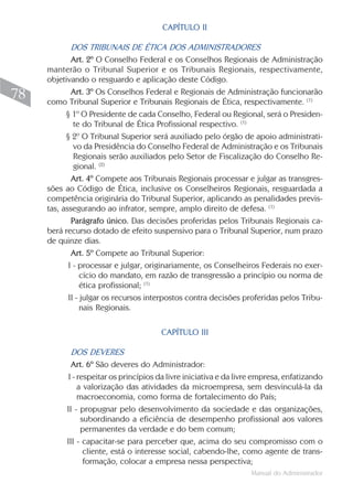 CAPÍTULO II

             DOS TRIBUNAIS DE ÉTICA DOS ADMINISTRADORES
             Art. 2º O Conselho Federal e os Conselhos Regionais de Administração
     manterão o Tribunal Superior e os Tribunais Regionais, respectivamente,
     objetivando o resguardo e aplicação deste Código.
78           Art. 3º Os Conselhos Federal e Regionais de Administração funcionarão
     como Tribunal Superior e Tribunais Regionais de Ética, respectivamente. (1)
           § 1º O Presidente de cada Conselho, Federal ou Regional, será o Presiden-
              te do Tribunal de Ética Profissional respectivo. (1)
           § 2º O Tribunal Superior será auxiliado pelo órgão de apoio administrati-
              vo da Presidência do Conselho Federal de Administração e os Tribunais
              Regionais serão auxiliados pelo Setor de Fiscalização do Conselho Re-
              gional. (2)
             Art. 4º Compete aos Tribunais Regionais processar e julgar as transgres-
     sões ao Código de Ética, inclusive os Conselheiros Regionais, resguardada a
     competência originária do Tribunal Superior, aplicando as penalidades previs-
     tas, assegurando ao infrator, sempre, amplo direito de defesa. (1)
             Parágrafo único. Das decisões proferidas pelos Tribunais Regionais ca-
     berá recurso dotado de efeito suspensivo para o Tribunal Superior, num prazo
     de quinze dias.
             Art. 5º Compete ao Tribunal Superior:
            I - processar e julgar, originariamente, os Conselheiros Federais no exer-
                 cício do mandato, em razão de transgressão a princípio ou norma de
                 ética profissional; (1)
            II - julgar os recursos interpostos contra decisões proferidas pelos Tribu-
                 nais Regionais.

                                       CAPÍTULO III

            DOS DEVERES
            Art. 6º São deveres do Administrador:
           I - respeitar os princípios da livre iniciativa e da livre empresa, enfatizando
               a valorização das atividades da microempresa, sem desvinculá-la da
               macroeconomia, como forma de fortalecimento do País;
          II - propugnar pelo desenvolvimento da sociedade e das organizações,
                subordinando a eficiência de desempenho profissional aos valores
                permanentes da verdade e do bem comum;
          III - capacitar-se para perceber que, acima do seu compromisso com o
                 cliente, está o interesse social, cabendo-lhe, como agente de trans-
                 formação, colocar a empresa nessa perspectiva;
                                                                   Manual do Administrador
 