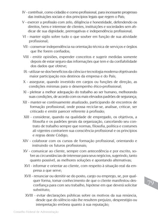 IV - contribuir, como cidadão e como profissional, para incessante progresso
           das instituições sociais e dos princípios legais que regem o País;
      V - exercer a profissão com zelo, diligência e honestidade, defendendo os
           direitos, bens e interesse de clientes, instituições e sociedades sem ab-
           dicar de sua dignidade, prerrogativas e independência profissional;
       VI - manter sigilo sobre tudo o que souber em função de sua atividade
            profissional;
       VII - conservar independência na orientação técnica de serviços e órgãos
             que lhe forem confiados;
       VIII - emitir opiniões, expender conceitos e sugerir medidas somente
            depois de estar seguro das informações que tem e da confiabilidade
            dos dados que obteve;
       IX - utilizar-se dos benefícios da ciência e tecnologia moderna objetivando
            maior participação nos destinos da empresa e do País;
       X - assegurar, quando investido em cargos ou funções de direção, as
           condições mínimas para o desempenho ético-profissional;
       XI - pleitear a melhor adequação do trabalho ao ser humano, melhorando
           suas condições, de acordo com os mais elevados padrões de segurança;
      XII - manter-se continuamente atualizado, participando de encontros de
            formação profissional, onde possa reciclar-se, analisar, criticar, ser
            criticado e emitir parecer referente à profissão;
       XIII - considerar, quando na qualidade de empregado, os objetivos, a
              filosofia e os padrões gerais da organização, cancelando seu con-
              trato de trabalho sempre que normas, filosofia, política e costumes
              ali vigentes contrariem sua consciência profissional e os princípios
              e regras deste Código;
      XIV - colaborar com os cursos de formação profissional, orientando e
            instruindo os futuros profissionais;
       XV - comunicar ao cliente, sempre com antecedência e por escrito, so-
           bre as circunstâncias de interesse para seus negócios, sugerindo, tanto
           quanto possível, as melhores soluções e apontando alternativas;
       XVI - informar e orientar ao cliente, com respeito à situação real da em-
             presa a que serve;
       XVII - renunciar ou demitir-se do posto, cargo ou emprego, se, por qual-
             quer forma, tomar conhecimento de que o cliente manifestou des-
             confiança para com seu trabalho, hipótese em que deverá solicitar          79
             substituto;
        XVIII - evitar declarações públicas sobre os motivos da sua renúncia,
               desde que do silêncio não lhe resultem prejuízo, desprestígio ou
               interpretação errônea quanto à sua reputação;
                                                                                       79
Conselho Federal de Administração
 