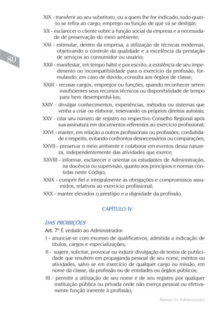 XIX - transferir ao seu substituto, ou a quem lhe for indicado, tudo quan-
           to se refira ao cargo, emprego ou função de que vá se desligar;
     XX - esclarecer o cliente sobre a função social da empresa e a necessida-
          de de preservação do meio ambiente;
     XXI - estimular, dentro da empresa, a utilização de técnicas modernas,
            objetivando o controle da qualidade e a excelência da prestação
            de serviços ao consumidor ou usuário;
80   XXII - manifestar, em tempo hábil e por escrito, a existência de seu impe-
            dimento ou incompatibilidade para o exercício da profissão, for-
            mulando, em caso de dúvida, consulta aos órgãos de classe;
     XXIII - recusar cargos, empregos ou funções, quando reconhecer serem
              insuficientes seus recursos técnicos ou disponibilidade de tempo
              para bem desempenhá-los;
     XXIV - divulgar conhecimentos, experiências, métodos ou sistemas que
             venha a criar ou elaborar, reservando os próprios direitos autorais;
     XXV - citar seu número de registro no respectivo Conselho Regional após
             sua assinatura em documentos referentes ao exercício profissional;
     XXVI - manter, em relação a outros profissionais ou profissões, cordialida-
             de e respeito, evitando confrontos desnecessários ou comparações;
     XXVII - preservar o meio ambiente e colaborar em eventos dessa nature-
             za, independentemente das atividades que exerce;
     XXVIII - informar, esclarecer e orientar os estudantes de Administração,
                na docência ou supervisão, quanto aos princípios e normas con-
                tidas neste Código;
     XXIX - cumprir fiel e integralmente as obrigações e compromissos assu-
              midos, relativos ao exercício profissional;
     XXX - manter elevados o prestígio e a dignidade da profissão.

                                 CAPÍTULO IV

      DAS PROIBIÇÕES
      Art. 7º É vedado ao Administrador:
      I - anunciar-se com excesso de qualificativos, admitida a indicação de
          títulos, cargos e especializações;
      II - sugerir, solicitar, provocar ou induzir divulgação de textos de publici-
          dade que resultem em propaganda pessoal de seu nome, méritos ou
          atividades, salvo se em exercício de qualquer cargo ou missão, em
          nome da classe, da profissão ou de entidades ou órgãos públicos;
      III - permitir a utilização de seu nome e de seu registro por qualquer
           instituição pública ou privada onde não exerça pessoal ou efetiva-
           mente função inerente à profissão;
                                                             Manual do Administrador
 