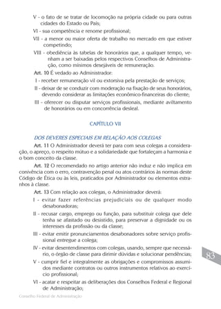 V - o fato de se tratar de locomoção na própria cidade ou para outras
           cidades do Estado ou País;
       VI - sua competência e renome profissional;
       VII - a menor ou maior oferta de trabalho no mercado em que estiver
             competindo;
       VIII - obediência às tabelas de honorários que, a qualquer tempo, ve-
               nham a ser baixadas pelos respectivos Conselhos de Administra-
               ção, como mínimos desejáveis de remuneração.
       Art. 10 É vedado ao Administrador:
        I - receber remuneração vil ou extorsiva pela prestação de serviços;
       II - deixar de se conduzir com moderação na fixação de seus honorários,
            devendo considerar as limitações econômico-financeiras do cliente;
       III - oferecer ou disputar serviços profissionais, mediante aviltamento
             de honorários ou em concorrência desleal.

                                    CAPÍTULO VII

       DOS DEVERES ESPECIAIS EM RELAÇÃO AOS COLEGAS
       Art. 11 O Administrador deverá ter para com seus colegas a considera-
ção, o apreço, o respeito mútuo e a solidariedade que fortaleçam a harmonia e
o bom conceito da classe.
       Art. 12 O recomendado no artigo anterior não induz e não implica em
conivência com o erro, contravenção penal ou atos contrários às normas deste
Código de Ética ou às leis, praticados por Administrador ou elementos estra-
nhos à classe.
       Art. 13 Com relação aos colegas, o Administrador deverá:
      I - evitar fazer referências prejudiciais ou de qualquer modo
            desabonadoras;
      II - recusar cargo, emprego ou função, para substituir colega que dele
            tenha se afastado ou desistido, para preservar a dignidade ou os
            interesses da profissão ou da classe;
      III - evitar emitir pronunciamentos desabonadores sobre serviço profis-
            sional entregue a colega;
      IV - evitar desentendimentos com colegas, usando, sempre que necessá-
            rio, o órgão de classe para dirimir dúvidas e solucionar pendências;
                                                                                    83
      V - cumprir fiel e integralmente as obrigações e compromissos assumi-
            dos mediante contratos ou outros instrumentos relativos ao exercí-
            cio profissional;
      VI - acatar e respeitar as deliberações dos Conselhos Federal e Regional
            de Administração;
                                                                                   83
Conselho Federal de Administração
 