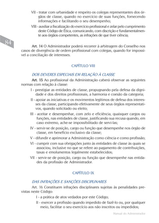 VII - tratar com urbanidade e respeito os colegas representantes dos ór-
                 gãos de classe, quando no exercício de suas funções, fornecendo
                 informações e facilitando o seu desempenho;
           VIII - auxiliar a fiscalização do exercício profissional e zelar pelo cumprimento
                 deste Código de Ética, comunicando, com discrição e fundamentalmen-
                 te aos órgãos competentes, as infrações de que tiver ciência;

84          Art. 14 O Administrador poderá recorrer à arbitragem do Conselho nos
     casos de divergência de ordem profissional com colegas, quando for impossí-
     vel a conciliação de interesses.

                                       CAPÍTULO VIII

           DOS DEVERES ESPECIAIS EM RELAÇÃO À CLASSE
           Art. 15 Ao profissional da Administração caberá observar as seguintes
     normas com relação à classe:
          I - prestigiar as entidades de classe, propugnando pela defesa da digni-
               dade e dos direitos profissionais, a harmonia e coesão da categoria;
          II - apoiar as iniciativas e os movimentos legítimos de defesa dos interes-
               ses da classe, participando efetivamente de seus órgãos representati-
               vos, quando solicitado ou eleito;
         III - aceitar e desempenhar, com zelo e eficiência, quaisquer cargos ou
                funções, nas entidades de classe, justificando sua recusa quando, em
                caso extremo, ache-se impossibilitado de servi-las;
         IV - servir-se de posição, cargo ou função que desempenhe nos órgão de
                classe, em benefício exclusivo da classe;
         V - difundir e aprimorar a Administração como ciência e como profissão;
         VI - cumprir com sua obrigações junto às entidades de classe às quais se
                associou, inclusive no que se refere ao pagamento de contribuições,
                taxas e emolumentos legalmente estabelecidos;
         VII - servir-se de posição, cargo ou função que desempenhe nas entida-
                des da profissão de Administrador.

                                        CAPÍTULO IX

            DAS INFRAÇÕES E SANÇÕES DISCIPLINARES
            Art. 16 Constituem infrações disciplinares sujeitas às penalidades pre-
     vistas neste Código:
               I - a prática de atos vedados por este Código;
               II - exercer a profissão quando impedido de fazê-lo ou, por qualquer
                   meio, facilitar o seu exercício aos não inscritos ou impedidos;
                                                                     Manual do Administrador
 