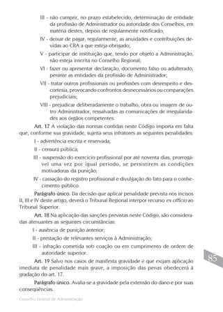 III - não cumprir, no prazo estabelecido, determinação de entidade
                da profissão de Administrador ou autoridade dos Conselhos, em
                matéria destes, depois de regularmente notificado;
          IV - deixar de pagar, regularmente, as anuidades e contribuições de-
               vidas ao CRA a que esteja obrigado;
          V - participar de instituição que, tendo por objeto a Administração,
              não esteja inscrita no Conselho Regional;
          VI - fazer ou apresentar declaração, documento falso ou adulterado,
               perante as entidades da profissão de Administrador;
          VII - tratar outros profissionais ou profissões com desrespeito e des-
               cortesia, provocando confrontos desnecessários ou comparações
               prejudiciais;
          VIII - prejudicar deliberadamente o trabalho, obra ou imagem de ou-
               tro Administrador, ressalvadas as comunicações de irregularida-
               des aos órgãos competentes.
      Art. 17 A violação das normas contidas neste Código importa em falta
que, conforme sua gravidade, sujeita seus infratores as seguintes penalidades:
       I - advertência escrita e reservada;
       II - censura pública;
       III - suspensão do exercício profissional por até noventa dias, prorrogá-
            vel uma vez por igual período, se persistirem as condições
            motivadoras da punição;
       IV - cassação do registro profissional e divulgação do fato para o conhe-
           cimento público.
          Parágrafo único. Da decisão que aplicar penalidade prevista nos incisos
II, III e IV deste artigo, deverá o Tribunal Regional interpor recurso ex officio ao
Tribunal Superior.
       Art. 18 Na aplicação das sanções previstas neste Código, são considera-
das atenuantes as seguintes circunstâncias:
       I - ausência de punição anterior;
       II - prestação de relevantes serviços à Administração;
       III - infração cometida sob coação ou em cumprimento de ordem de
            autoridade superior.
      Art. 19 Salvo nos casos de manifesta gravidade e que exijam aplicação             85
imediata de penalidade mais grave, a imposição das penas obedecerá à
gradação do art. 17.
      Parágrafo único. Avalia-se a gravidade pela extensão do dano e por suas
conseqüências.
                                                                                       85
Conselho Federal de Administração
 