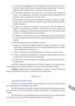 § 1º Na sessão de julgamento, o Presidente do Tribunal concederá inici-
          almente a palavra ao Relator, que apresentará seu parecer e, após es-
          clarecimentos e defesa oral, se houver, proferirá seu voto.
       § 2º Havendo pedido de vistas dos autos, o processo será retirado da
          pauta e seu julgamento ocorrerá na sessão plenária imediatamente
          seguinte, com a inclusão do voto de vistas.
       § 3º Na hipótese do processo ser baixado em diligência, após o cumpri-
          mento desta, será devolvido ao Relator para a sessão plenária imedia-
          tamente seguinte.
       § 4º Quando a decisão for adotada com base em voto divergente do
          Relator, o membro que o proferir, no prazo de dez dias a contar da
          sessão de julgamento, deverá apresentar parecer e voto escrito, para
          constituir a fundamentação dessa decisão.
       § 5º Admitir-se-á defesa oral, que será produzida na sessão de julgamen-
          to, com duração de quinze minutos, pelo interessado ou por seu Ad-
          vogado.
       Art. 29 São admissíveis os seguintes recursos:
       I - pedido de revisão ao próprio Tribunal prolator da decisão, em qual-
            quer época, fundado em fato novo, erro de julgamento ou em conde-
            nação baseada em falsa prova;
       II - recurso voluntário ao Tribunal Superior, no prazo de quinze dias.
      § 1º Para o julgamento do pedido de revisão é exigido quorum mínimo
          de dois terços dos membros do Tribunal.
      § 2º Todos os recursos previstos neste Código serão recebidos com efei-
          to suspensivo.
       Art. 30 As decisões unânimes do Tribunal Superior são irrecorríveis,
exceto quanto ao recurso previsto no inciso I do art. 29 deste Código.
       Parágrafo único. Em havendo divergência, caberá, no prazo de quinze
dias da intimação da decisão, o pedido de reconsideração.

                                    CAPÍTULO XI

      DAS DISPOSIÇÕES FINAIS
      Art. 31 Os prazos previstos neste Código são contados a partir da data
de recebimento da notificação do evento.
      Art. 32 Compete ao Conselho Federal de Administração formar jurispru-        87
dência quanto aos casos omissos, ouvindo os Regionais, e incorporá-la a este
Código.
      Art. 33 Aplicam-se subsidiariamente ao processo ético as regras gerais
do Código de Processo Penal, naquilo que lhe for compatível.
                                                                                  87
Conselho Federal de Administração
 