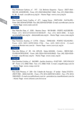 CRA/RJ
     Rua Professor Gabizo, nº. 197 - Ed. Belmiro Siqueira - Tijuca - 20271-064 -
     RIO DE JANEIRO/RJ - Fone: (21) 2569-0044/2567-1060 - Fax: (21) 2568-3046 -
     R. 58 - E-mail: cra-rj@cra-rj.org.br - Home Page: www.cra-rj.org.br
     CRA/RN
     Rua Coronel Auriz Coelho, nº. 471 - Lagoa Nova - 59075-050 - NATAL/RN -
94   Fone: (84) 3234-6672/9328 - Fax: (84) 3234-6672/9328 - E-mail: cra-rn@crarn.com.br
     - Home Page: www.crarn.com.br
     CRA/RS
     Rua Marcílio Dias, nº. 1030 - Menino Deus - 90130-000 - PORTO ALEGRE/RS -
     Fone: (51) 3233-2733/6531/2140/2639 - Fax: (51) 3233-3006 - E-mail:
     secretaria@crars.org.br - diretoria@crars.org.br - Home Page: www.crars.org.br
     CRA/RO/AC
     Rua Tenreiro Aranha, nº. 2.978 - Olaria - 78902-050 - PORTO VELHO/RO -
     Fone: (69) 3221-5099/3224-1706 - Fax: (69) 3221-2314 - E-mail:
     cra-ro-ac@enter-net.com.br - Home Page: www.cra-ro.ac.org.br
     CRA/SC
     Rua dos Ilhéus, nº. 38 - Ed. APLUB - Salas 604/606 - Centro - 88010-560 -
     FLORIANÓPOLIS/SC - Fone: (48) 3224-4181/6545/8622 - Fax: (48) 3224-0550 -
     E-mail: crasc@crasc.org.br - Home Page: www.crasc.org.br
     CRA/SP
     Rua Estados Unidos, nº. 865/889 - Jardim América - 01427-001 - SÃO PAULO/
     SP - Fone: (11) 3082-7066 - Fax: (11) 3082-7438 - E-mail: crasp@crasp.com.br
     - Home Page: www.crasp.com.br
     CRA/SE
     Rua João Pessoa, nº. 320 - Ed. Cidade de Aracaju - 2º andar - Salas 215/216 -
     49019-900 - ARACAJU/SE - Fone: (79) 3214-2229/3213-0033 - Fax: (79) 3214-
     3983/2229 - E-mail:cra-se@infonet.com.br - presidencia.crase@infonet.com.br
     - Home Page: www.infonet.com.br/cra-se




                                                                 Manual do Administrador
 