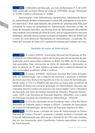 Manual do Administrador
12
2005 – O Ministério da Educação, por meio da Resolução nº. 4, de 13/07/
2005, publicada no Diário Oficial da União de 19/07/2005, revoga a Resolução
nº. 2/1993 e retifica a Resolução nº. 1/2004.
Denominações como Administração Agroindustrial, Administração Bancá-
ria, Administração de Bares e Restaurantes e outras 248, abrangendo os mais diver-
sos segmentos e áreas especializadas, não poderão ser utilizadas pelas IESs para
intitularem os cursos de bacharelado em Administração oferecidos no País. As
linhas de formação específica, nas diversas áreas da Administração não poderão
mais constituir uma extensão ao nome do curso, nem se caracterizarem como uma
habilitação, devendo apenas constar no projeto pedagógico. Além de definir que
o nome do curso deverá ser “Bacharelado em Administração”, a expressão Tra-
balho de Conclusão de Curso (TCC) também foi alterada para Trabalho de Curso.
Qualidade do ensino de Administração
1973 – É criada a ANPAD - Associação Nacional dos Programas de Pós-
Graduação em Administração, a partir da iniciativa dos oito programas de pós-
graduação stricto sensu então existentes no Brasil. Em 2003, são 54 os progra-
mas associados. Esse crescimento na oferta de mestrados e doutorados no
país, no período de 27 anos, forneceu as bases para a institucionalização de
uma comunidade acadêmica sólida e profícua.
1991 – É criada a ANGRAD - Associação Nacional dos Cursos de Gradu-
ação em Administração, com o objetivo de incentivar e promover a melhoria
do ensino por meio da troca de experiências entre os cursos de Administração.
Desde então, o CFA e a ANGRAD são parceiros na busca pela excelência da
qualidade de ensino nos cursos de graduação em Administração. Para isso, são
realizados diversos eventos em parceria com outros órgãos, como o Ministério
da Educação, por meio do Instituto Nacional de Estudos e Pesquisas Educaci-
onais - INEP, e da Secretaria de Educação Superior - SESu/MEC, com o apoio
da Federação Nacional dos Estudantes de Administração - FENEAD.
1993 – O CFA, por intermédio de seu Presidente, Adm. e Prof. Rui Otávio
Bernardes de Andrade, passa a integrar a CEEAd - Comissão de Especialistas
de Ensino de Administração, da Secretaria de Educação Superior do MEC.
1996 – O CFA apoia a inclusão do curso de Administração no Exame
Nacional de Cursos (“Provão”), passando a integrar também a Comissão do
Curso de Administração que, além de ter o Presidente do CFA como membro,
tem em sua composição vários Conselheiros Federais especialistas no ensino
de Administração.
 