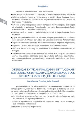 Manual do Administrador
18
Finalidades
Dentre as finalidades dos CRAs destacam-se:
• dar execução às diretrizes formuladas pelo Conselho Federal de Administração;
• habilitar os bacharéis em Administração ao exercício da profissão de Admi-
nistrador, por meio da concessão do Registro Profissional e da Carteira de
Identidade Profissional;
• habilitar as empresas prestadoras de serviço de Administração à exploração
de atividades privativas de Administrador, por meio da concessão do Regis-
tro Cadastral e do Alvará de Habilitação;
• fiscalizar, na área da respectiva jurisdição, o exercício da profissão de Admi-
nistrador;
• julgar, em primeira instância, as infrações e impor penalidades, na conformi-
dade da Lei nº. 4.769/65 e do Código de Ética Profissional do Administrador;
• organizar e manter o cadastro dos Administradores e empresas registrados;
• expedir a Carteira de Identidade Profissional dos Administradores;
• unificar e fortalecer a categoria profissional dos Administradores em sua ju-
risdição.
• colaborar com os Governos Federal, Estaduais e Municipais, bem como
com as empresas de economia mista e privada no âmbito de suas finalida-
des e no propósito de manter elevado o prestígio profissional dos Admi-
nistradores.
DIFERENÇAS ENTRE AS FINALIDADES INSTITUCIONAIS
DOS CONSELHOS DE FISCALIZAÇÃO PROFISSIONAL E DOS
SINDICATOS/ASSOCIAÇÕES DE CLASSE
Conselhos de Fiscalização Profissional
Os Conselhos de Fiscalização Profissional são entidades prestadoras de
serviços públicos, com “Poder de Polícia”, criados por lei federal para fiscali-
zar o exercício da profissão respectiva, em defesa da sociedade. Em conseqüên-
cia disso, possuem delegação de competência do Estado para:
a) habilitar legalmente os profissionais para o exercício da profissão, por meio
da concessão do registro profissional;
b) habilitar legalmente as empresas e escritórios técnicos para a exploração
das atividades profissionais;
c) fiscalizar o exercício da profissão;
 