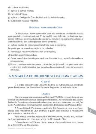 Conselho Federal de Administração
19
19
O que é?
É o órgão consultivo do Conselho Federal de Administração, integrado
pelos Presidentes dos Conselhos Federal e Regionais de Administração.
Objetivo
Discutir as questões comuns ao Sistema CFA/CRAs com o intuito de en-
contrar uma forma de unificar alguns procedimentos. As conclusões das Assem-
bléias de Presidentes são consideradas como recomendações ou proposições
ao CFA, estando as mesmas sujeitas a posterior deliberação do Plenário deste.
A Assembléia de Presidentes, realizada 3 (três) vezes a cada ano, é pre-
sidida pelo Presidente do CRA anfitrião, a quem cabe designar o responsável
pela secretaria dos trabalhos.
Pelo menos uma das Assembléias de Presidentes, a cada ano, realizar-
se-á, obrigatoriamente, com a presença do Plenário do CFA.
O Conselheiro do CFA tem direito à voz e não tem direito a voto, duran-
te a Assembléia de Presidentes.
A ASSEMBLÉIA DE PRESIDENTES DO SISTEMA CFA/CRAS
d) cobrar anuidades;
e) aplicar e cobrar multas;
f) executar débitos;
g) aplicar o Código de Ética Profissional do Administrador;
h) suspender e cassar registros.
Sindicatos / Associações de Classe
Os Sindicatos / Associações de Classe são entidades criadas de acordo
com previsão constitucional (art. 8º, inciso III), para defender os direitos e inte-
resses coletivos ou individuais da categoria, inclusive em questões judiciais e
administrativas. Em conseqüência disso, poderão:
a) definir pautas de negociação trabalhista para a categoria;
b) participar de acordos coletivos de trabalho;
c) homologar rescisões de contratos de trabalho;
d) prestar assistência jurídica;
e) firmar convênios visando proporcionar diversão, lazer, assistência médica e
odontológica;
f) firmar convênios com empresas comerciais, objetivando proporcionar des-
contos aos sindicalizados, por ocasião da aquisição de bens de consumo
em geral.
 