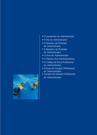 Conselho Federal de Administração
21
21
• O Juramento do Administrador
• O Dia do Administrador
• O Símbolo da Profissão
de Administrador
• A Bandeira da Profissão
de Administrador
• O Anel do Administrador
• O Patrono dos Administradores
• O Código de Ética Profissional
do Administrador
• Formas de Atuação Profissional
do Administrador
• Campos de Atuação Profissional
do Administrador
 