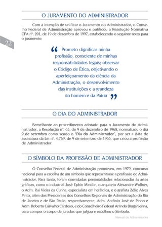 Manual do Administrador
22
Com a intenção de unificar o Juramento do Administrador, o Conse-
lho Federal de Administração aprovou e publicou a Resolução Normativa
CFA nº. 201, de 19 de dezembro de 1997, estabelecendo o seguinte texto para
o juramento:
O JURAMENTO DO ADMINISTRADOR
Prometo dignificar minha
profissão, consciente de minhas
responsabilidades legais; observar
o Código de Ética, objetivando o
aperfeiçoamento da ciência da
Administração, o desenvolvimento
das instituições e a grandeza
do homem e da Pátria
Semelhante ao procedimento adotado para o Juramento do Admi-
nistrador, a Resolução nº. 65, de 9 de dezembro de 1968, normatizou o dia
9 de setembro como sendo o “Dia do Administrador”, por ser a data de
assinatura da Lei nº. 4.769, de 9 de setembro de 1965, que criou a profissão
de Administrador.
O DIA DO ADMINISTRADOR
“
”
O Conselho Federal de Administração promoveu, em 1979, concurso
nacional para a escolha de um símbolo que representasse a profissão de Admi-
nistrador. Para tanto, foram convidadas personalidades relacionadas às artes
gráficas, como o industrial José Ephin Mindlin, o arquiteto Alexandre Wollner,
o Adm. Rui Vieira da Cunha, especialista em heráldica, e o grafista Zélio Alves
Pinto, além dos Presidentes dos Conselhos Regionais de Administração do Rio
de Janeiro e de São Paulo, respectivamente, Adm. Antônio José de Pinho e
Adm. Roberto Carvalho Cardoso, e do Conselheiro Federal Arlindo Braga Senna,
para compor o corpo de jurados que julgou e escolheu o Símbolo.
O SÍMBOLO DA PROFISSÃO DE ADMINISTRADOR
 