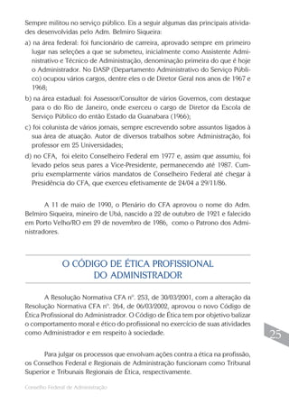 Conselho Federal de Administração
25
25
Sempre militou no serviço público. Eis a seguir algumas das principais ativida-
des desenvolvidas pelo Adm. Belmiro Siqueira:
a) na área federal: foi funcionário de carreira, aprovado sempre em primeiro
lugar nas seleções a que se submeteu, inicialmente como Assistente Admi-
nistrativo e Técnico de Administração, denominação primeira do que é hoje
o Administrador. No DASP (Departamento Administrativo do Serviço Públi-
co) ocupou vários cargos, dentre eles o de Diretor Geral nos anos de 1967 e
1968;
b) na área estadual: foi Assessor/Consultor de vários Governos, com destaque
para o do Rio de Janeiro, onde exerceu o cargo de Diretor da Escola de
Serviço Público do então Estado da Guanabara (1966);
c) foi colunista de vários jornais, sempre escrevendo sobre assuntos ligados à
sua área de atuação. Autor de diversos trabalhos sobre Administração, foi
professor em 25 Universidades;
d) no CFA, foi eleito Conselheiro Federal em 1977 e, assim que assumiu, foi
levado pelos seus pares a Vice-Presidente, permanecendo até 1987. Cum-
priu exemplarmente vários mandatos de Conselheiro Federal até chegar à
Presidência do CFA, que exerceu efetivamente de 24/04 a 29/11/86.
A 11 de maio de 1990, o Plenário do CFA aprovou o nome do Adm.
Belmiro Siqueira, mineiro de Ubá, nascido a 22 de outubro de 1921 e falecido
em Porto Velho/RO em 29 de novembro de 1986, como o Patrono dos Admi-
nistradores.
A Resolução Normativa CFA nº. 253, de 30/03/2001, com a alteração da
Resolução Normativa CFA nº. 264, de 06/03/2002, aprovou o novo Código de
Ética Profissional do Administrador. O Código de Ética tem por objetivo balizar
o comportamento moral e ético do profissional no exercício de suas atividades
como Administrador e em respeito à sociedade.
Para julgar os processos que envolvam ações contra a ética na profissão,
os Conselhos Federal e Regionais de Administração funcionam como Tribunal
Superior e Tribunais Regionais de Ética, respectivamente.
O CÓDIGO DE ÉTICA PROFISSIONAL
DO ADMINISTRADOR
 